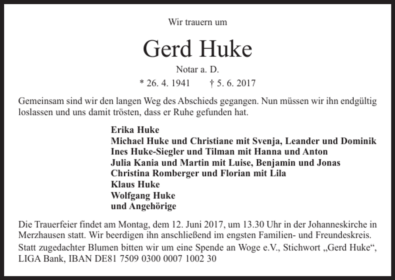 <p>Wir trauern um</p><p>Gerd Huke</p><p>Notar a. D.<br />* 26. 4. 1941 † 5. 6. 2017<br />Gemeinsam sind wir den langen Weg des Abschieds gegangen. Nun müssen wir ihn endgültig<br />loslassen und uns damit trösten, dass er Ruhe gefunden hat.<br />Erika Huke<br />Michael Huke und Christiane mit Svenja, Leander und Dominik<br />Ines Huke-Siegler und Tilman mit Hanna und Anton<br />Julia Kania und Martin mit Luise, Benjamin und Jonas<br />Christina Romberger und Florian mit Lila<br />Klaus Huke<br />Wolfgang Huke<br />und Angehörige<br />Die Trauerfeier findet am Montag, dem 12. Juni 2017, um 13.30 Uhr in der Johanneskirche in<br />Merzhausen statt. Wir beerdigen ihn anschließend im engsten Familien- und Freundeskreis.<br />Statt zugedachter Blumen bitten wir um eine Spende an Woge e.V., Stichwort „Gerd Huke“,<br />LIGA Bank, IBAN DE81 7509 0307 1002 30</p>