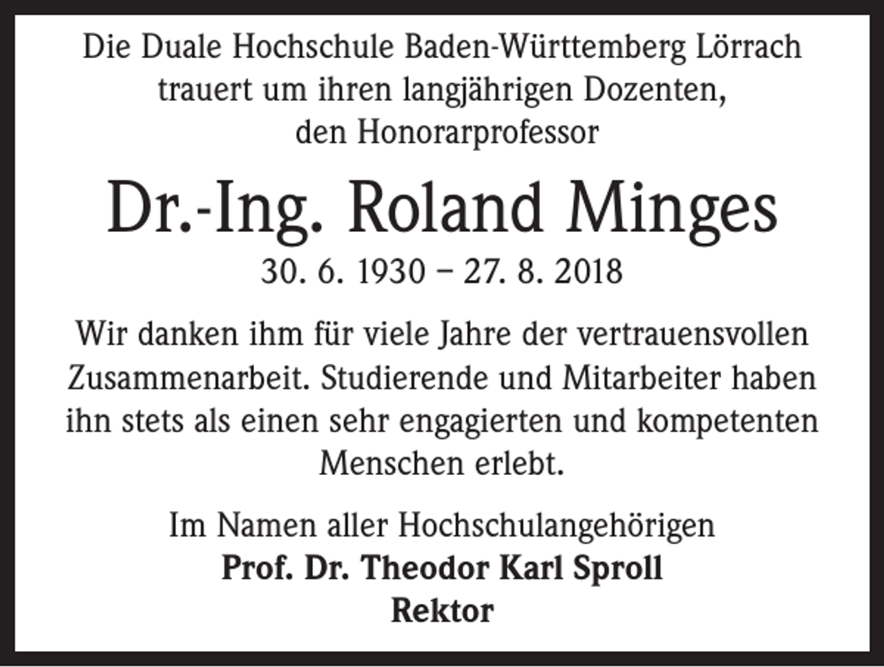 <p>Die Duale Hochschule Baden-Württemberg Lörrach<br />trauert um ihren langjährigen Dozenten,<br />den Honorarprofessor</p><p>Dr.-Ing. Roland Minges<br />30. 6. 1930 – 27. 8. 2018<br />Wir danken ihm für viele Jahre der vertrauensvollen<br />Zusammenarbeit. Studierende und Mitarbeiter haben<br />ihn stets als einen sehr engagierten und kompetenten<br />Menschen erlebt.<br />Im Namen aller Hochschulangehörigen<br />Prof. Dr. Theodor Karl Sproll<br />Rektor</p>