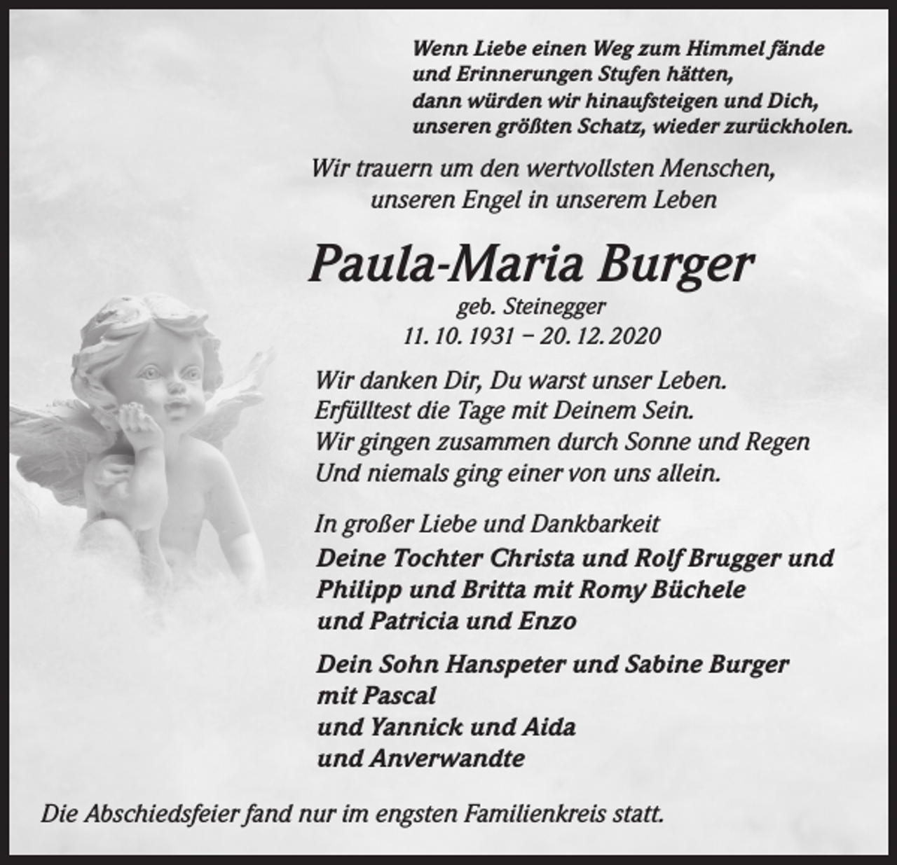 <p>Wenn Liebe einen Weg zum Himmel fände<br />und Erinnerungen Stufen hätten,<br />dann würden wir hinaufsteigen und Dich,<br />unseren größten Schatz, wieder zurückholen.</p><p>Wir trauern um den wertvollsten Menschen,<br />unseren Engel in unserem Leben</p><p>Paula-Maria Burger<br />geb. Steinegger<br />11. 10. 1931 – 20. 12. 2020</p><p>Wir danken Dir, Du warst unser Leben.<br />Erfülltest die Tage mit Deinem Sein.<br />Wir gingen zusammen durch Sonne und Regen<br />Und niemals ging einer von uns allein.<br />In großer Liebe und Dankbarkeit<br />Deine Tochter Christa und Rolf Brugger und<br />Philipp und Britta mit Romy Büchele<br />und Patricia und Enzo<br />Dein Sohn Hanspeter und Sabine Burger<br />mit Pascal<br />und Yannick und Aida<br />und Anverwandte<br />Die Abschiedsfeier fand nur im engsten Familienkreis statt.</p>
