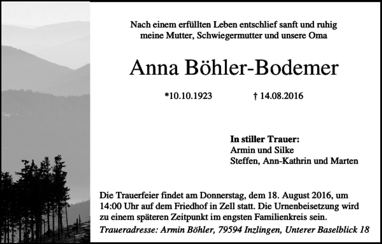 <p>Nach einem erfüllten Leben entschlief sanft und ruhig<br />meine Mutter, Schwiegermutter und unsere Oma</p><p>Anna Böhler-Bodemer<br />*10.10.1923</p><p>† 14.08.2016</p><p>.<br />In stiller Trauer:<br />Armin und Silke<br />Steffen, Ann-Kathrin und Marten</p><p>Die Trauerfeier findet am Donnerstag, dem 18. August 2016, um<br />14:00 Uhr auf dem Friedhof in Zell statt. Die Urnenbeisetzung wird<br />zu einem späteren Zeitpunkt im engsten Familienkreis sein.<br />Traueradresse: Armin Böhler, 79594 Inzlingen, Unterer Baselblick 18</p>