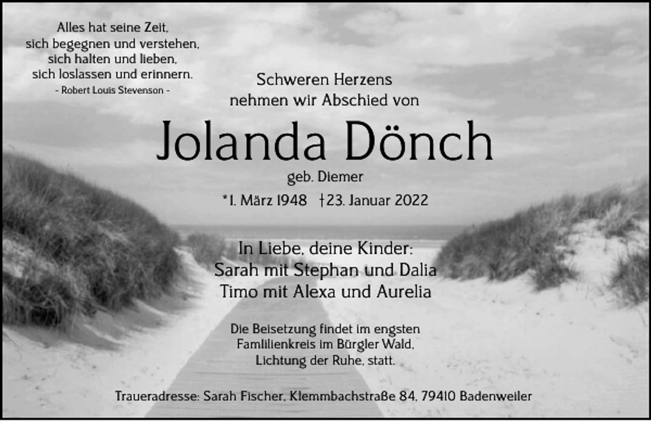 <p>Alles hat seine Zeit,<br />sich begegnen und verstehen,<br />sich halten und lieben,<br />sich loslassen und erinnern.<br />- Robert Louis Stevenson -</p><p>Schweren Herzens<br />nehmen wir Abschied von</p><p>Jolanda Dönch<br />geb. Diemer</p><p>* 1. März 1948 † 23. Januar 2022</p><p>In Liebe, deine Kinder:<br />Sarah mit Stephan und Dalia<br />Timo mit Alexa und Aurelia<br />Die Beisetzung findet im engsten<br />Fam1ilienkreis im Bürgler Wald,<br />Lichtung der Ruhe, statt.<br />Traueradresse: Sarah Fischer, Klemmbachstraße 84, 79410 Badenweiler</p>