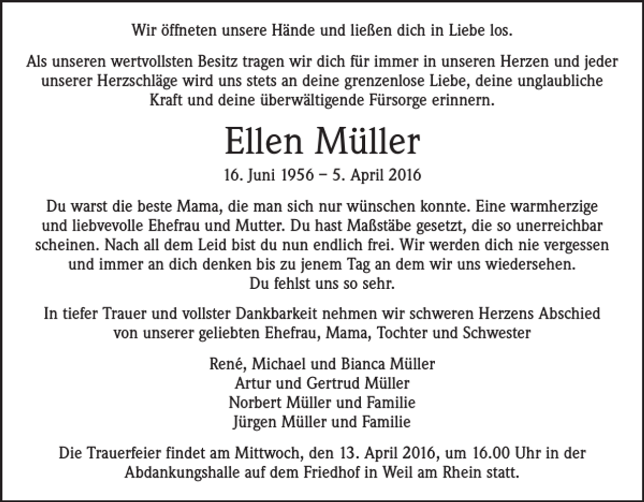 <p>Wir öffneten unsere Hände und ließen dich in Liebe los.<br />Als unseren wertvollsten Besitz tragen wir dich für immer in unseren Herzen und jeder<br />unserer Herzschläge wird uns stets an deine grenzenlose Liebe, deine unglaubliche<br />Kraft und deine überwältigende Fürsorge erinnern.</p><p>Ellen Müller<br />16. Juni 1956 – 5. April 2016<br />Du warst die beste Mama, die man sich nur wünschen konnte. Eine warmherzige<br />und liebvevolle Ehefrau und Mutter. Du hast Maßstäbe gesetzt, die so unerreichbar<br />scheinen. Nach all dem Leid bist du nun endlich frei. Wir werden dich nie vergessen<br />und immer an dich denken bis zu jenem Tag an dem wir uns wiedersehen.<br />Du fehlst uns so sehr.<br />In tiefer Trauer und vollster Dankbarkeit nehmen wir schweren Herzens Abschied<br />von unserer geliebten Ehefrau, Mama, Tochter und Schwester<br />René, Michael und Bianca Müller<br />Artur und Gertrud Müller<br />Norbert Müller und Familie<br />Jürgen Müller und Familie<br />Die Trauerfeier findet am Mittwoch, den 13. April 2016, um 16.00 Uhr in der<br />Abdankungshalle auf dem Friedhof in Weil am Rhein statt.</p>
