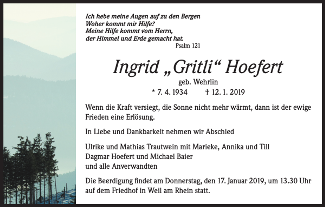 <p>Ich hebe meine Augen auf zu den Bergen<br />Woher kommt mir Hilfe?<br />Meine Hilfe kommt vom Herrn,<br />der Himmel und Erde gemacht hat.<br />Psalm 121</p><p>Ingrid „Gritli“ Hoefert<br />geb. Wehrlin<br />* 7. 4. 1934<br />† 12. 1. 2019</p><p>Wenn die Kraft versiegt, die Sonne nicht mehr wärmt, dann ist der ewige<br />Frieden eine Erlösung.<br />In Liebe und Dankbarkeit nehmen wir Abschied<br />Ulrike und Mathias Trautwein mit Marieke, Annika und Till<br />Dagmar Hoefert und Michael Baier<br />und alle Anverwandten<br />Die Beerdigung findet am Donnerstag, den 17. Januar 2019, um 13.30 Uhr<br />auf dem Friedhof in Weil am Rhein statt.</p>