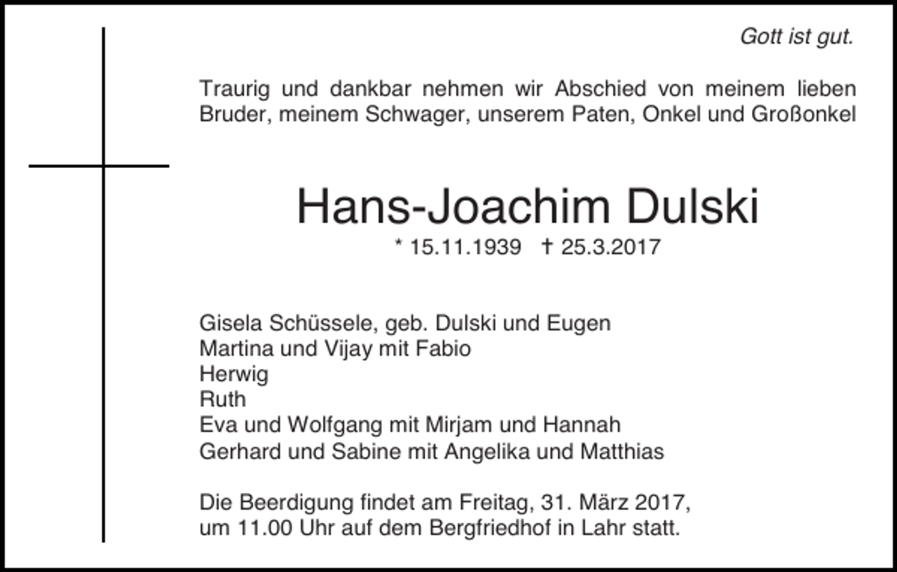 <p>Gott ist gut.<br />Traurig und dankbar nehmen wir Abschied von meinem lieben<br />Bruder, meinem Schwager, unserem Paten, Onkel und Großonkel</p><p>Hans-Joachim Dulski<br />* 15.11.1939 � 25.3.2017<br />Gisela Schüssele, geb. Dulski und Eugen<br />Martina und Vijay mit Fabio<br />Herwig<br />Ruth<br />Eva und Wolfgang mit Mirjam und Hannah<br />Gerhard und Sabine mit Angelika und Matthias<br />Die Beerdigung findet am Freitag, 31. März 2017,<br />um 11.00 Uhr auf dem Bergfriedhof in Lahr statt.</p>