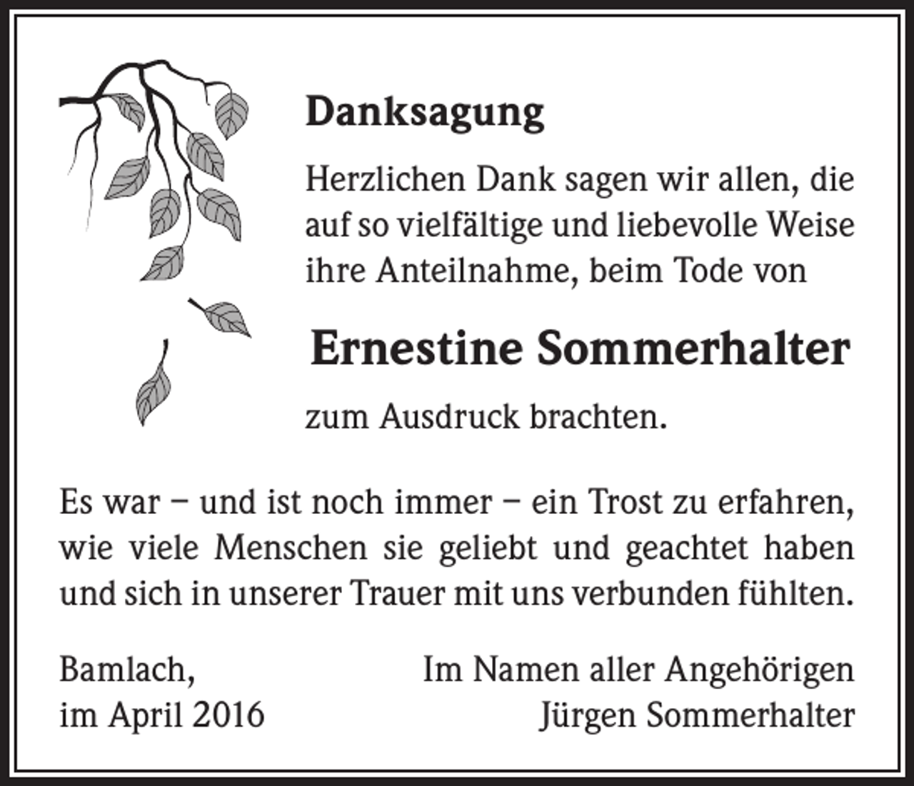 <p>Danksagung<br />Herzlichen Dank sagen wir allen, die<br />auf so vielfältige und liebevolle Weise<br />ihre Anteilnahme, beim Tode von</p><p>Ernestine Sommerhalter<br />zum Ausdruck brachten.<br />Es war – und ist noch immer – ein Trost zu erfahren,<br />wie viele Menschen sie geliebt und geachtet haben<br />und sich in unserer Trauer mit uns verbunden fühlten.<br />Bamlach,<br />im April 2016</p><p>Im Namen aller Angehörigen<br />Jürgen Sommerhalter</p>