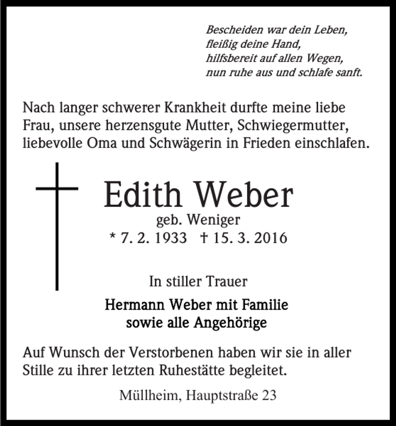 <p>Bescheiden war dein Leben,<br />fleißig deine Hand,<br />hilfsbereit auf allen Wegen,<br />nun ruhe aus und schlafe sanft.</p><p>Nach langer schwerer Krankheit durfte meine liebe<br />Frau, unsere herzensgute Mutter, Schwiegermutter,<br />liebevolle Oma und Schwägerin in Frieden einschlafen.</p><p>Edith<br />Weber<br />geb. Weniger<br />* 7. 2. 1933 † 15. 3. 2016<br />In stiller Trauer</p><p>Auf Wunsch der Verstorbenen haben wir sie in aller<br />Stille zu ihrer letzten Ruhestätte begleitet.<br />Müllheim, Hauptstraße 23</p>