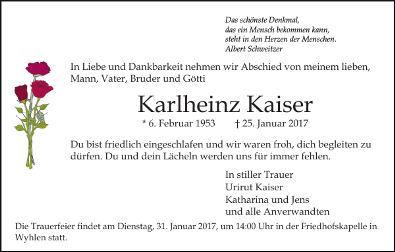 <p>Das schönste Denkmal,<br />das ein Mensch bekommen kann,<br />steht in den Herzen der Menschen.<br />Albert Schweitzer</p><p>In Liebe und Dankbarkeit nehmen wir Abschied von meinem lieben,<br />Mann, Vater, Bruder und Götti</p><p>Karlheinz Kaiser<br />* 6. Februar 1953</p><p>† 25. Januar 2017</p><p>Du bist friedlich eingeschlafen und wir waren froh, dich begleiten zu<br />dürfen. Du und dein Lächeln werden uns für immer fehlen.<br />In stiller Trauer<br />Urirut Kaiser<br />Katharina und Jens<br />und alle Anverwandten<br />Die Trauerfeier findet am Dienstag, 31. Januar 2017, um 14:00 Uhr in der Friedhofskapelle in<br />Wyhlen statt.</p>