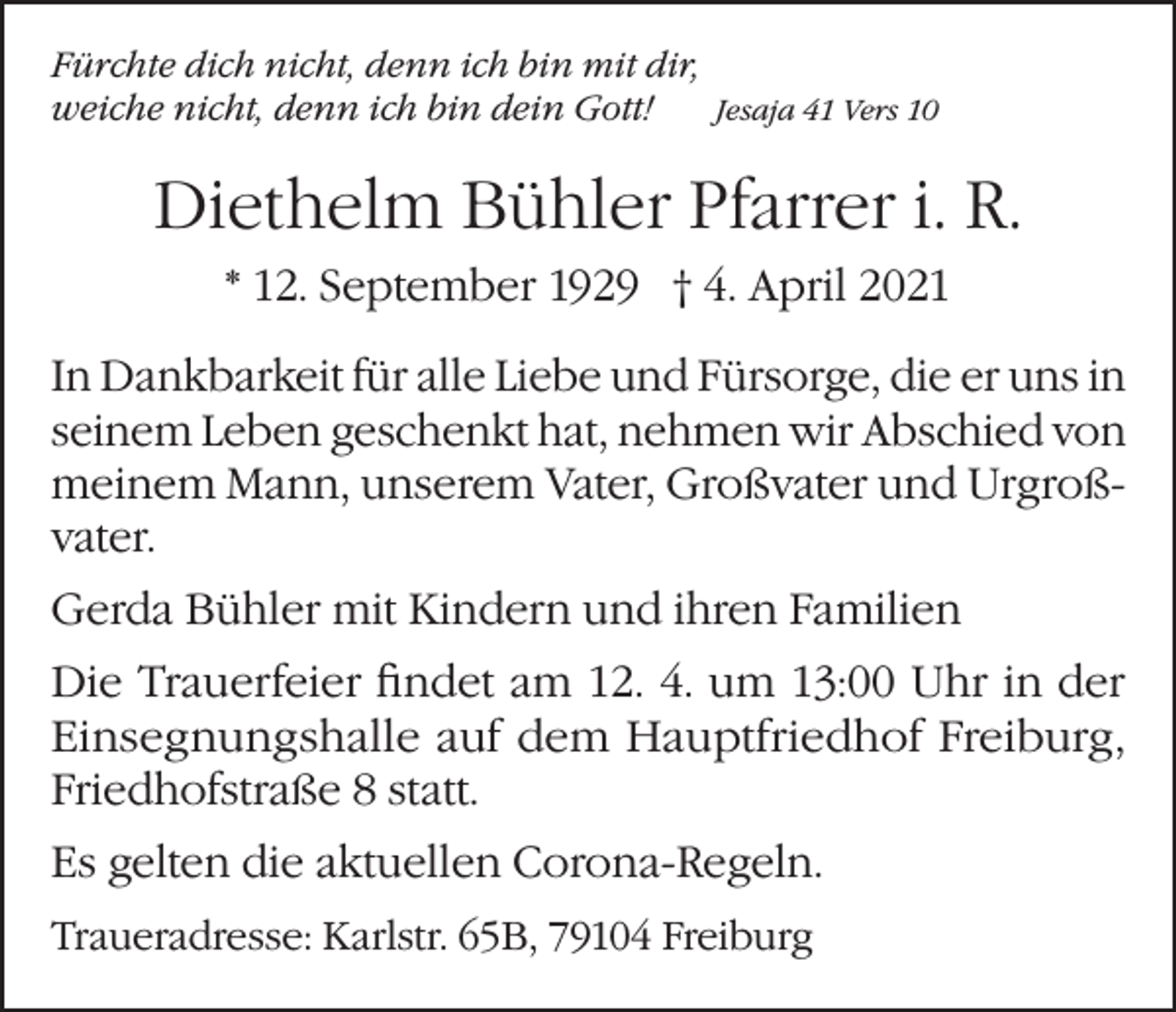 <p>Fürchte dich nicht, denn ich bin mit dir,<br />weiche nicht, denn ich bin dein Gott!<br />Jesaja 41 Vers 10</p><p>Diethelm Bühler Pfarrer i. R.<br />* 12. September 1929 † 4. April 2021<br />In Dankbarkeit für alle Liebe und Fürsorge, die er uns in<br />seinem Leben geschenkt hat, nehmen wir Abschied von<br />meinem Mann, unserem Vater, Großvater und Urgroßvater.<br />Gerda Bühler mit Kindern und ihren Familien<br />Die Trauerfeier findet am 12. 4. um 13:00 Uhr in der<br />Einsegnungshalle auf dem Hauptfriedhof ­Freiburg,<br />Friedhofstraße 8 statt.<br />Es gelten die aktuellen Corona-Regeln.<br />Traueradresse: Karlstr. 65B, 79104 Freiburg</p>