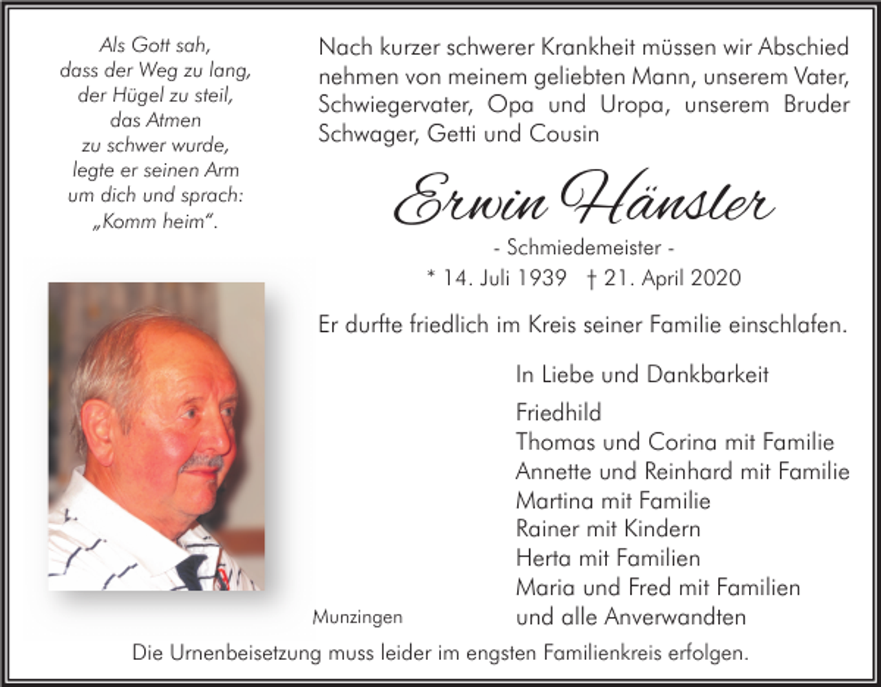 <p>Als Gott sah,<br />dass der Weg zu lang,<br />der Hügel zu steil,<br />das Atmen<br />zu schwer wurde,<br />legte er seinen Arm<br />um dich und sprach:<br />„Komm heim“.</p><p>Nach kurzer schwerer Krankheit müssen wir Abschied<br />nehmen von meinem geliebten Mann, unserem Vater,<br />Schwiegervater, Opa und Uropa, unserem Bruder<br />Schwager, Getti und Cousin</p><p>Erwin Hänsler<br />- Schmiedemeister * 14. Juli 1939 † 21. April 2020</p><p>Er durfte friedlich im Kreis seiner Familie einschlafen.<br />In Liebe und Dankbarkeit</p><p>Munzingen</p><p>Friedhild<br />Thomas und Corina mit Familie<br />Annette und Reinhard mit Familie<br />Martina mit Familie<br />Rainer mit Kindern<br />Herta mit Familien<br />Maria und Fred mit Familien<br />und alle Anverwandten</p><p>Die Urnenbeisetzung muss leider im engsten Familienkreis erfolgen.</p>
