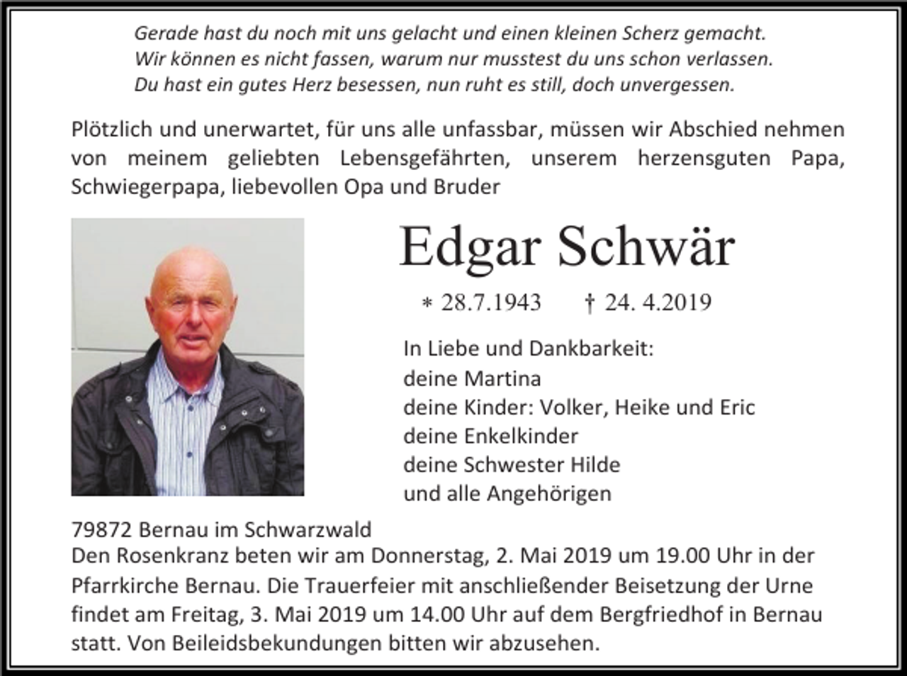 <p>Gerade hast du noch mit uns gelacht und einen kleinen Scherz gemacht.<br />Wir können es nicht fassen, warum nur musstest du uns schon verlassen.<br />Du hast ein gutes Herz besessen, nun ruht es still, doch unvergessen.</p><p>Plötzlich und unerwartet, für uns alle unfassbar, müssen wir Abschied nehmen<br />von meinem geliebten Lebensgefährten, unserem herzensguten Papa,<br />Schwiegerpapa, liebevollen Opa und Bruder</p><p>Edgar Schwär<br /> 28.7.1943</p><p>† 24. 4.2019</p><p>In Liebe und Dankbarkeit:<br />deine Martina<br />deine Kinder: Volker, Heike und Eric<br />deine Enkelkinder<br />deine Schwester Hilde<br />und alle Angehörigen<br />79872 Bernau im Schwarzwald<br />Den Rosenkranz beten wir am Donnerstag, 2. Mai 2019 um 19.00 Uhr in der<br />Pfarrkirche Bernau. Die Trauerfeier mit anschließender Beisetzung der Urne<br />findet am Freitag, 3. Mai 2019 um 14.00 Uhr auf dem Bergfriedhof in Bernau<br />statt. Von Beileidsbekundungen bitten wir abzusehen.</p>