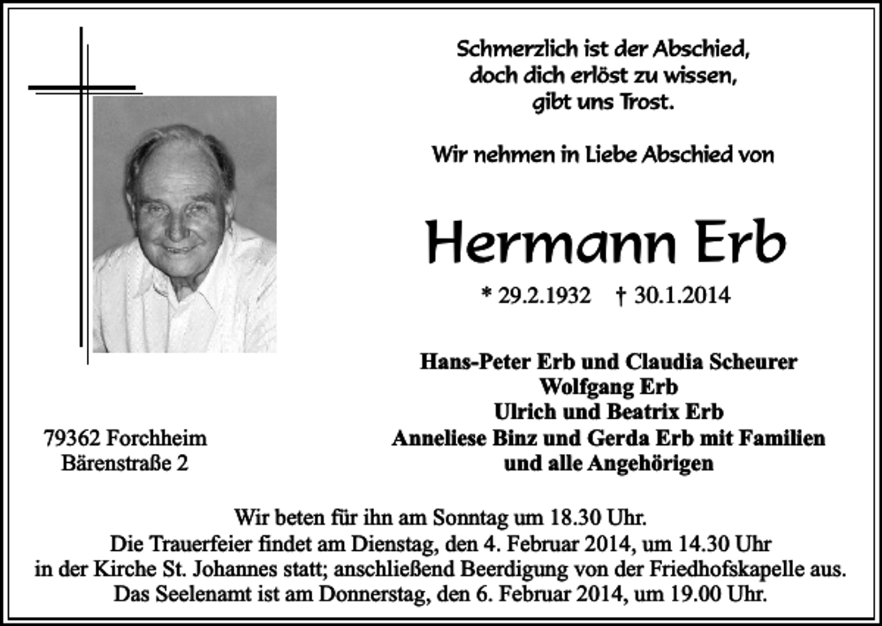 <p>Schmerzlich ist der Abschied,<br />doch dich erlöst zu wissen,<br />gibt uns Trost.<br />Wir nehmen in Liebe Abschied von</p><p>Hermann Erb<br />* 29.2.1932</p><p>79362 Forchheim<br />Bärenstraße 2</p><p>†</p><p>30.1.2014</p><p>Hans-Peter Erb und Claudia Scheurer<br />Wolfgang Erb<br />Ulrich und Beatrix Erb<br />Anneliese Binz und Gerda Erb mit Familien<br />und alle Angehörigen</p><p>Wir beten für ihn am Sonntag um 18.30 Uhr.<br />Die Trauerfeier findet am Dienstag, den 4. Februar 2014, um 14.30 Uhr<br />in der Kirche St. Johannes statt; anschließend Beerdigung von der Friedhofskapelle aus.<br />Das Seelenamt ist am Donnerstag, den 6. Februar 2014, um 19.00 Uhr.</p>