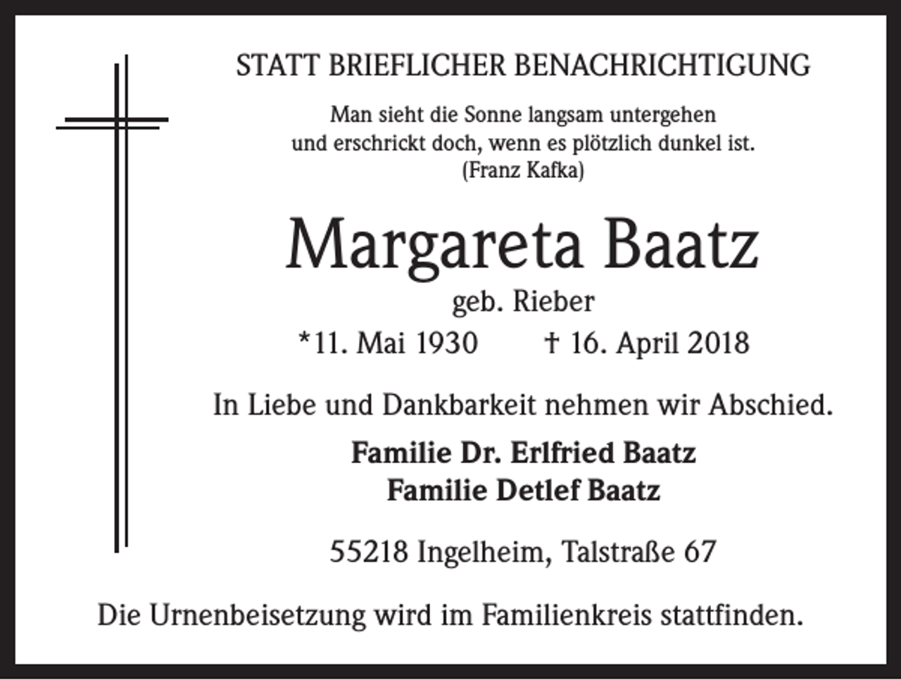 <p>STATT BRIEFLICHER BENACHRICHTIGUNG<br />Man sieht die Sonne langsam untergehen<br />und erschrickt doch, wenn es plötzlich dunkel ist.<br />(Franz Kafka)</p><p>Margareta Baatz<br />geb. Rieber<br />*11. Mai 1930 † 16. April 2018</p><p>In Liebe und Dankbarkeit nehmen wir Abschied.<br />Familie Dr. Erlfried Baatz<br />Familie Detlef Baatz<br />55218 Ingelheim, Talstraße 67<br />Die Urnenbeisetzung wird im Familienkreis stattfinden.</p>