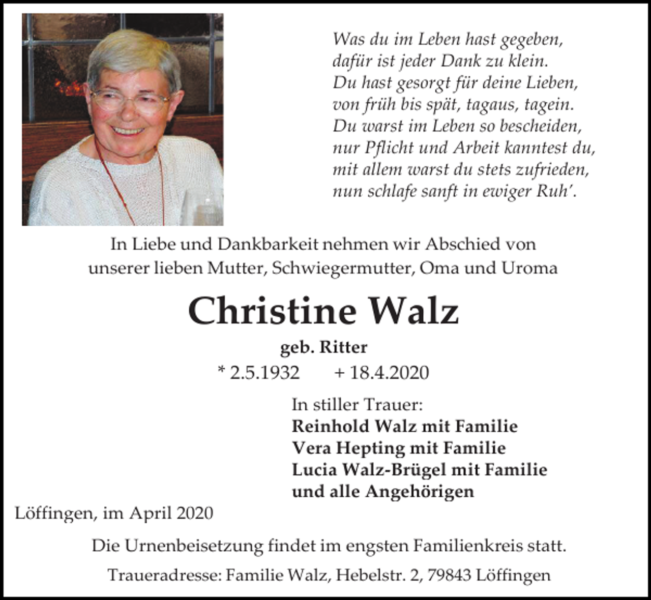 <p>Was du im Leben hast gegeben,<br />dafür ist jeder Dank zu klein.<br />Du hast gesorgt für deine Lieben,<br />von früh bis spät, tagaus, tagein.<br />Du warst im Leben so bescheiden,<br />nur Pflicht und Arbeit kanntest du,<br />mit allem warst du stets zufrieden,<br />nun schlafe sanft in ewiger Ruh’.<br />In Liebe und Dankbarkeit nehmen wir Abschied von<br />unserer lieben Mutter, Schwiegermutter, Oma und Uroma</p><p>Christine Walz<br />geb. Ritter</p><p>* 2.5.1932</p><p>+ 18.4.2020</p><p>In stiller Trauer:<br />Reinhold Walz mit Familie<br />Vera Hepting mit Familie<br />Lucia Walz-Brügel mit Familie<br />und alle Angehörigen<br />Löffingen, im April 2020<br />Die Urnenbeisetzung findet im engsten Familienkreis statt.<br />Traueradresse: Familie Walz, Hebelstr. 2, 79843 Löffingen</p>