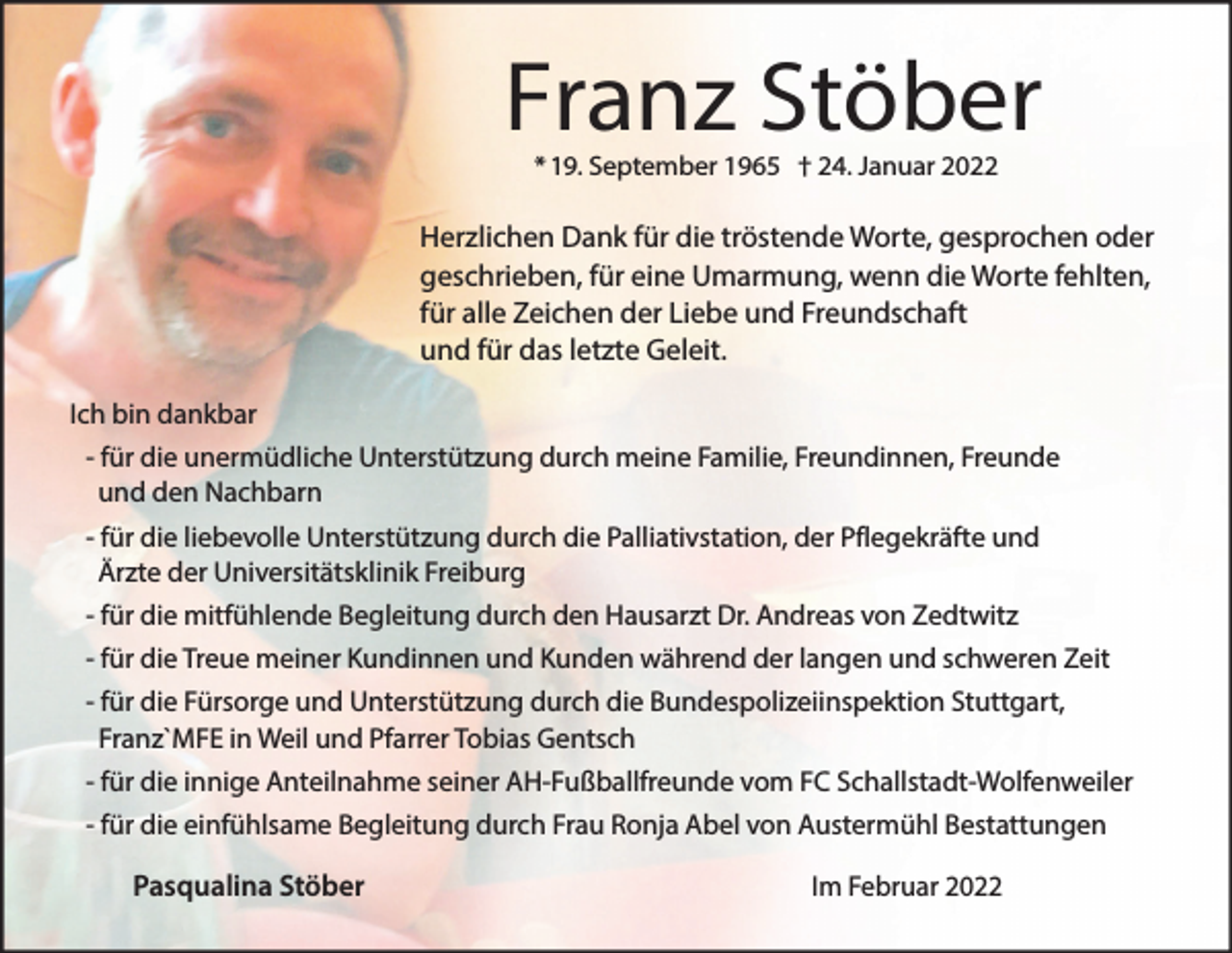 <p>Franz Stöber<br />* 19. September 1965 † 24. Januar 2022</p><p>Herzlichen Dank für die tröstende Worte, gesprochen oder<br />geschrieben, für eine Umarmung, wenn die Worte fehlten,<br />für alle Zeichen der Liebe und Freundschaft<br />und für das letzte Geleit.<br />Ich bin dankbar<br />- für die unermüdliche Unterstützung durch meine Familie, Freundinnen, Freunde<br />und den Nachbarn<br />- für die liebevolle Unterstützung durch die Palliativstation, der Pflegekräfte und<br />Ärzte der Universitätsklinik Freiburg<br />- für die mitfühlende Begleitung durch den Hausarzt Dr. Andreas von Zedtwitz<br />- für die Treue meiner Kundinnen und Kunden während der langen und schweren Zeit<br />- für die Fürsorge und Unterstützung durch die Bundespolizeiinspektion Stuttgart,<br />Franz`MFE in Weil und Pfarrer Tobias Gentsch<br />- für die innige Anteilnahme seiner AH-Fußballfreunde vom FC Schallstadt-Wolfenweiler<br />- für die einfühlsame Begleitung durch Frau Ronja Abel von Austermühl Bestattungen</p><p>Pasqualina Stöber</p><p>Im Februar 2022</p>