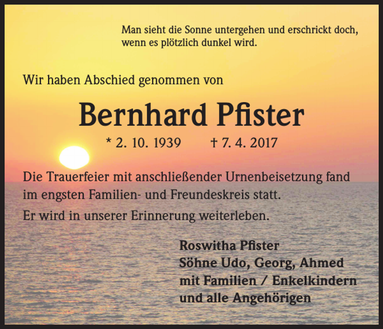 <p>Man sieht die Sonne untergehen und erschrickt doch,<br />wenn es plötzlich dunkel wird.</p><p>Wir haben Abschied genommen von</p><p>Bernhard Pfister<br />* 2. 10. 1939 † 7. 4. 2017</p><p>Die Trauerfeier mit anschließender Urnenbeisetzung fand<br />im engsten Familien- und Freundeskreis statt.<br />Er wird in unserer Erinnerung weiterleben.<br />Roswitha Pfister<br />Söhne Udo, Georg, Ahmed<br />mit Familien / Enkelkindern<br />und alle Angehörigen</p>