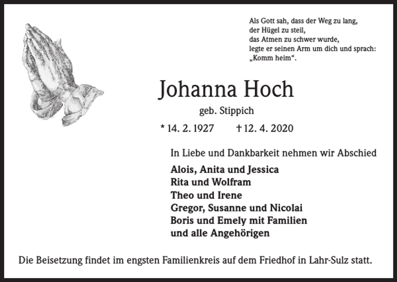 <p>Als Gott sah, dass der Weg zu lang,<br />der Hügel zu steil,<br />das Atmen zu schwer wurde,<br />legte er seinen Arm um dich und sprach:<br />„Komm heim“.</p><p>Johanna Hoch<br />geb. Stippich<br />* 14. 2. 1927 † 12. 4. 2020<br />In Liebe und Dankbarkeit nehmen wir Abschied<br />Alois, Anita und Jessica<br />Rita und Wolfram<br />Theo und Irene<br />Gregor, Susanne und Nicolai<br />Boris und Emely mit Familien<br />und alle Angehörigen<br />Die Beisetzung findet im engsten Familienkreis auf dem Friedhof in Lahr-Sulz statt.</p>