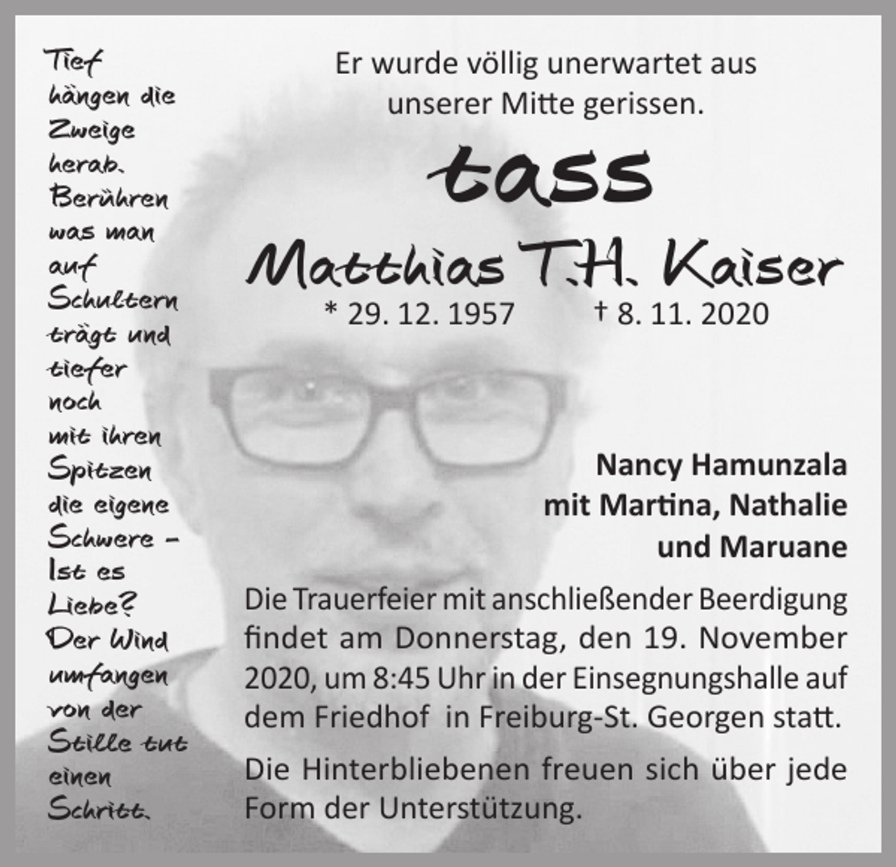 <p>Tief<br />hängen die<br />Zweige<br />herab.<br />Berühren<br />was man<br />auf<br />Schultern<br />trägt und<br />tiefer<br />noch<br />mit ihren<br />Spitzen<br />die eigene<br />Schwere –<br />Ist es<br />Liebe?<br />Der Wind<br />umfangen<br />von der<br />Stille tut<br />einen<br />Schritt.</p><p>Er wurde völlig unerwartet aus<br />unserer Mitte gerissen.</p><p>tass</p><p>Matthias T.H. Kaiser<br />* 29. 12. 1957</p><p>† 8. 11. 2020</p><p>Nancy Hamunzala<br />mit Martina, Nathalie<br />und Maruane<br />Die Trauerfeier mit anschließender Beerdigung<br />findet am Donnerstag, den 19. November<br />2020, um 8:45 Uhr in der Einsegnungshalle auf<br />dem Friedhof in Freiburg-St. Georgen statt.<br />Die Hinterbliebenen freuen sich über jede<br />Form der Unterstützung.</p>