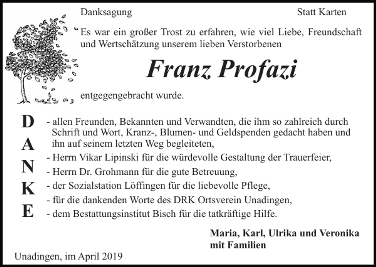 <p>Danksagung</p><p>Statt Karten</p><p>Es war ein großer Trost zu erfahren, wie viel Liebe, Freundschaft<br />und Wertschätzung unserem lieben Verstorbenen</p><p>Franz Profazi<br />entgegengebracht wurde.</p><p>D<br />A<br />N<br />K<br />E</p><p>- allen Freunden, Bekannten und Verwandten, die ihm so zahlreich durch<br />Schrift und Wort, Kranz-, Blumen- und Geldspenden gedacht haben und<br />ihn auf seinem letzten Weg begleiteten,<br />- Herrn Vikar Lipinski für die würdevolle Gestaltung der Trauerfeier,<br />- Herrn Dr. Grohmann für die gute Betreuung,<br />- der Sozialstation Löffingen für die liebevolle Pflege,<br />- für die dankenden Worte des DRK Ortsverein Unadingen,<br />- dem Bestattungsinstitut Bisch für die tatkräftige Hilfe.</p><p>Unadingen, im April 2019</p><p>Maria, Karl, Ulrika und Veronika<br />mit Familien</p>