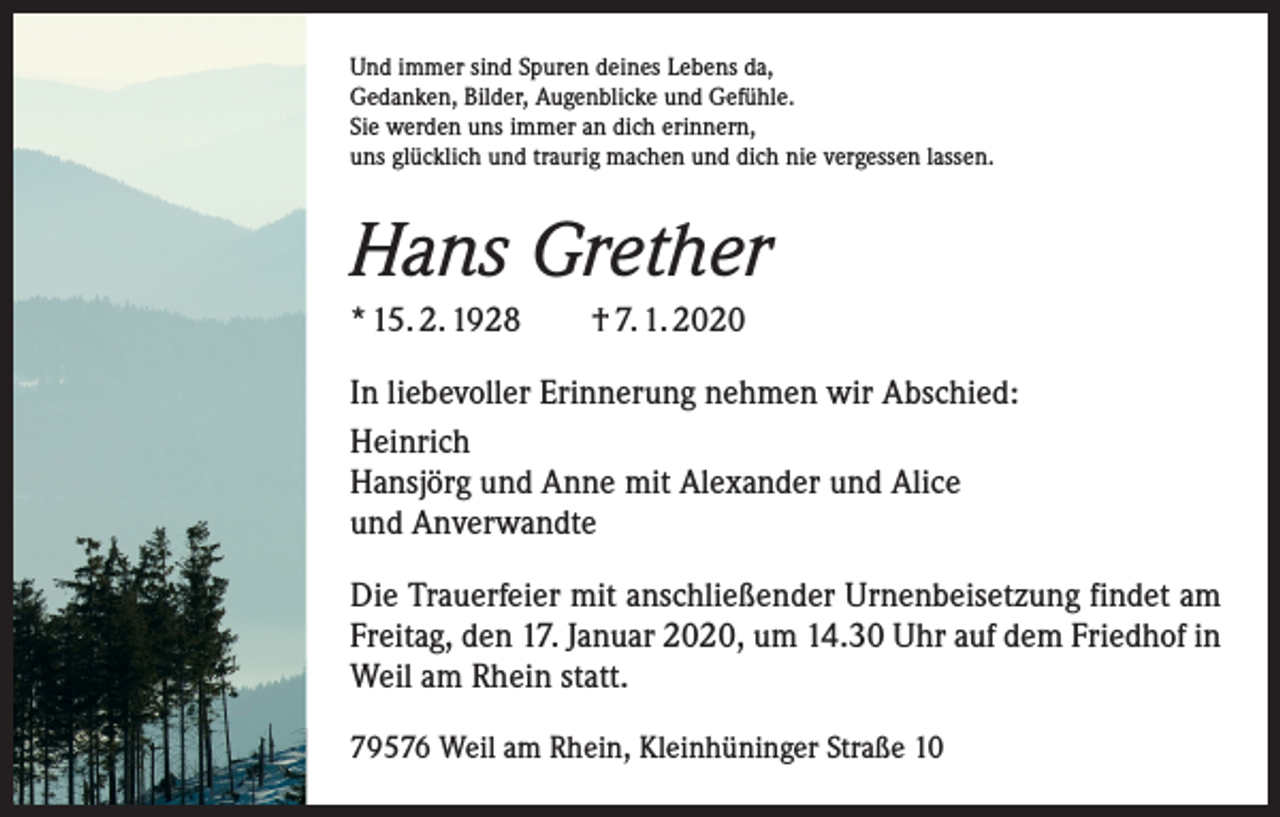 <p>Und immer sind Spuren deines Lebens da,<br />Gedanken, Bilder, Augenblicke und Gefühle.<br />Sie werden uns immer an dich erinnern,<br />uns glücklich und traurig machen und dich nie vergessen lassen.</p><p>Hans Grether<br />* 15. 2. 1928 † 7. 1. 2020<br />In liebevoller Erinnerung nehmen wir Abschied:<br />Heinrich<br />Hansjörg und Anne mit Alexander und Alice<br />und Anverwandte<br />Die Trauerfeier mit anschließender Urnenbeisetzung findet am<br />Freitag, den 17. Januar 2020, um 14.30 Uhr auf dem Friedhof in<br />Weil am Rhein statt.<br />79576 Weil am Rhein, Kleinhüninger Straße 10</p>