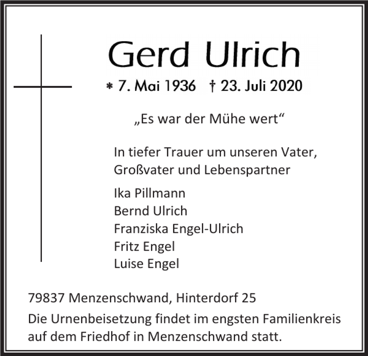 „Es war der Mühe wert“<br />In tiefer Trauer um unseren Vater,<br />Großvater und Lebenspartner<br />Ika Pillmann<br />Bernd Ulrich<br />Franziska Engel-Ulrich<br />Fritz Engel<br />Luise Engel<!--filtered--><p>79837 Menzenschwand, Hinterdorf 25<br />Die Urnenbeisetzung findet im engsten Familienkreis<br />auf dem Friedhof in Menzenschwand statt.</p>