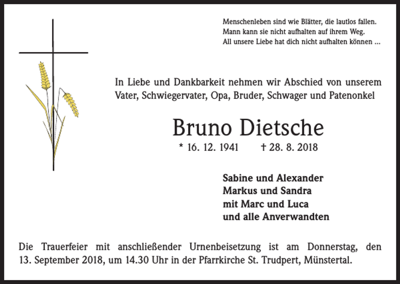 <p>Menschenleben sind wie Blätter, die lautlos fallen.<br />Mann kann sie nicht aufhalten auf ihrem Weg.<br />All unsere Liebe hat dich nicht aufhalten können …</p><p>In Liebe und Dankbarkeit nehmen wir Abschied von unserem<br />Vater, Schwiegervater, Opa, Bruder, Schwager und Patenonkel</p><p>Bruno Dietsche<br />* 16. 12. 1941 † 28. 8. 2018</p><p>Sabine und Alexander<br />Markus und Sandra<br />mit Marc und Luca<br />und alle Anverwandten<br />Die Trauerfeier mit anschließender Urnenbeisetzung ist am Donnerstag, den<br />13. September 2018, um 14.30 Uhr in der Pfarrkirche St. Trudpert, Münstertal.</p>