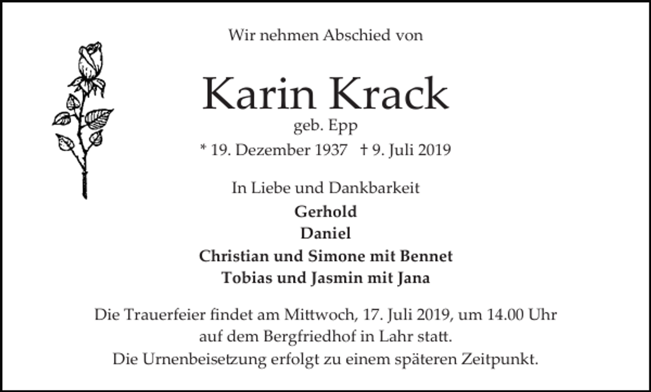 <p>Wir nehmen Abschied von</p>
<p>Karin Krack<br />geb. Epp</p>
<p>* 19. Dezember 1937 † 9. Juli 2019<br />In Liebe und Dankbarkeit<br />Gerhold<br />Daniel<br />Christian und Simone mit Bennet<br />Tobias und Jasmin mit Jana<br />Die Trauerfeier ﬁndet am Mittwoch, 17. Juli 2019, um 14.00 Uhr<br />auf dem Bergfriedhof in Lahr statt.<br />Die Urnenbeisetzung erfolgt zu einem späteren Zeitpunkt.</p>