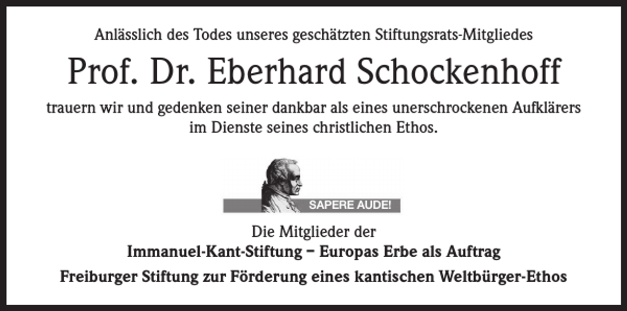 <p>Anlässlich des Todes unseres geschätzten Stiftungsrats-Mitgliedes</p><p>Prof. Dr. Eberhard Schockenhoff<br />trauern wir und gedenken seiner dankbar als eines unerschrockenen Aufklärers<br />im Dienste seines christlichen Ethos.</p><p>SAPERE AUDE!</p><p>Die Mitglieder der<br />Immanuel-Kant-Stiftung – Europas Erbe als Auftrag<br />Freiburger Stiftung zur Förderung eines kantischen Weltbürger-Ethos</p>