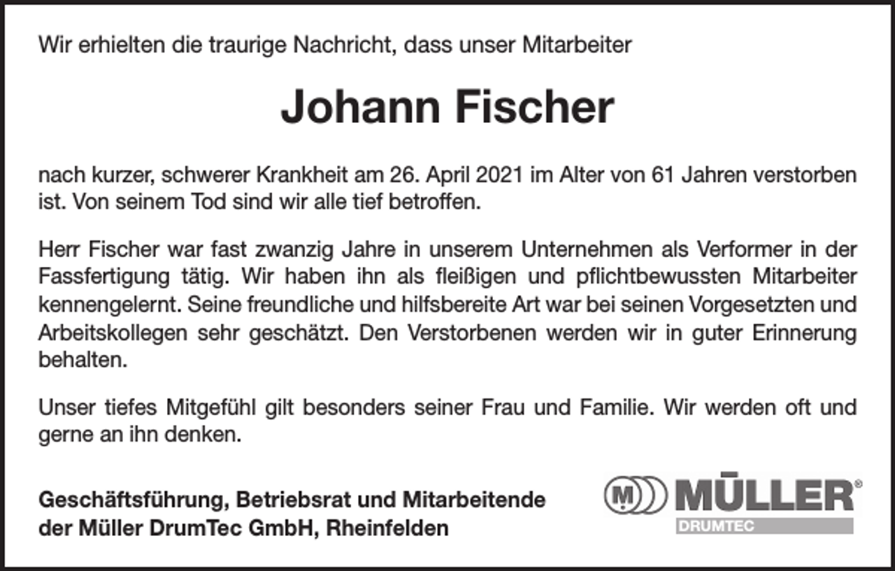 <p>Wir erhielten die traurige Nachricht, dass unser Mitarbeiter</p><p>Johann Fischer<br />nach kurzer, schwerer Krankheit am 26. April 2021 im Alter von 61 Jahren verstorben<br />ist. Von seinem Tod sind wir alle tief betroffen.<br />Herr Fischer war fast zwanzig Jahre in unserem Unternehmen als Verformer in der<br />Fassfertigung tätig. Wir haben ihn als fleißigen und pflichtbewussten Mitarbeiter<br />kennengelernt. Seine freundliche und hilfsbereite Art war bei seinen Vorgesetzten und<br />Arbeitskollegen sehr geschätzt. Den Verstorbenen werden wir in guter Erinnerung<br />behalten.<br />Unser tiefes Mitgefühl gilt besonders seiner Frau und Familie. Wir werden oft und<br />gerne an ihn denken.<br />Geschäftsführung, Betriebsrat und Mitarbeitende<br />der Müller DrumTec GmbH, Rheinfelden</p><p>DRUMTEC</p>