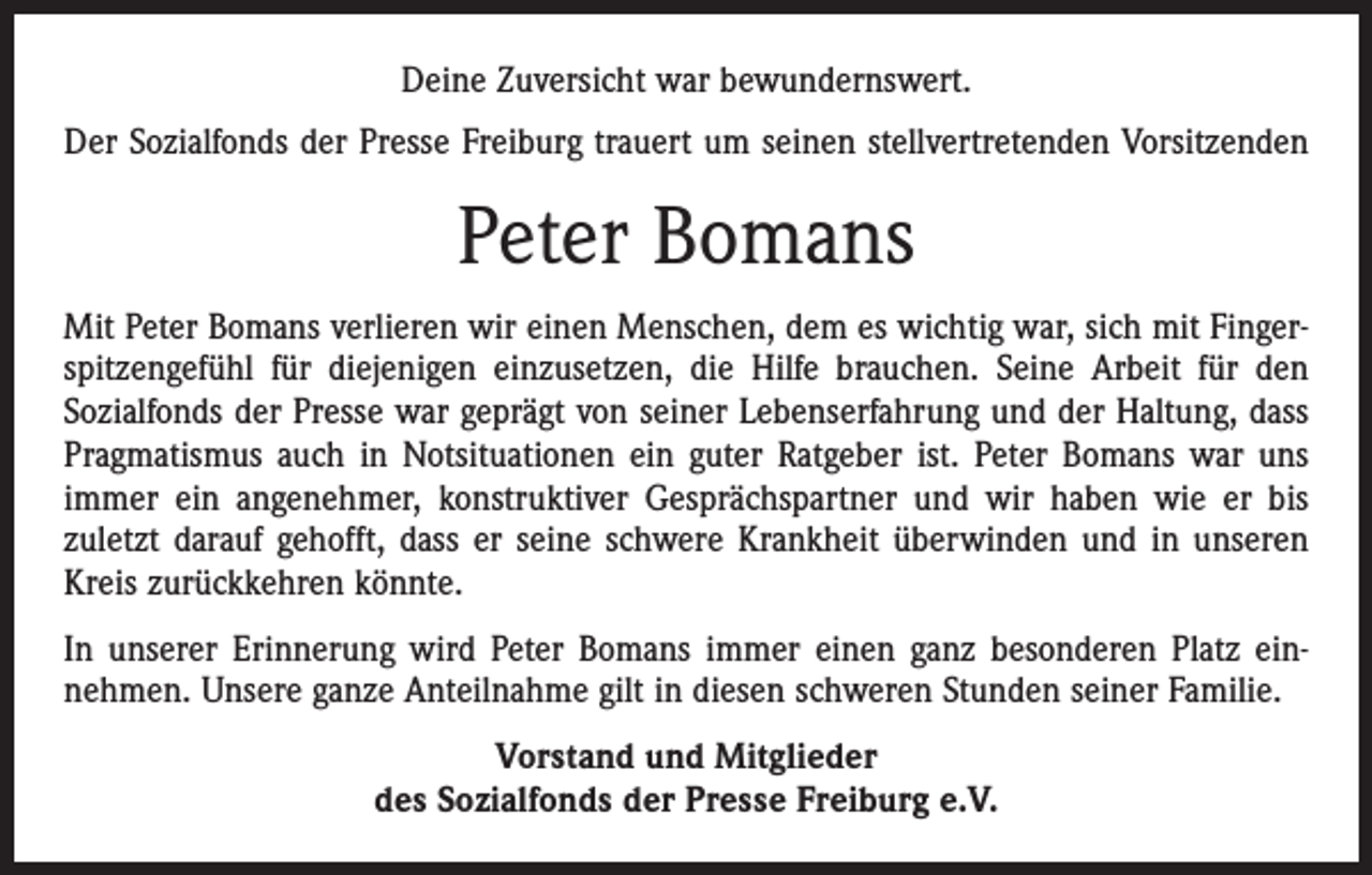 <p>Deine Zuversicht war bewundernswert.<br />Der Sozialfonds der Presse Freiburg trauert um seinen stellvertretenden Vorsitzenden</p><p>Peter Bomans<br />Mit Peter Bomans verlieren wir einen Menschen, dem es wichtig war, sich mit Finger­<br />spitzengefühl für diejenigen einzusetzen, die Hilfe brauchen. Seine Arbeit für den<br />Sozialfonds der Presse war geprägt von seiner Lebenserfahrung und der Haltung, dass<br />Pragmatismus auch in Notsituationen ein guter Ratgeber ist. Peter Bomans war uns<br />immer ein angenehmer, konstruktiver Gesprächspartner und wir haben wie er bis<br />zuletzt darauf gehofft, dass er seine schwere Krankheit überwinden und in unseren<br />Kreis zurückkehren könnte.<br />In unserer Erinnerung wird Peter Bomans immer einen ganz besonderen Platz ein­<br />nehmen. Unsere ganze Anteilnahme gilt in diesen schweren Stunden seiner Familie.<br />Vorstand und Mitglieder<br />des Sozialfonds der Presse Freiburg e.V.</p>
