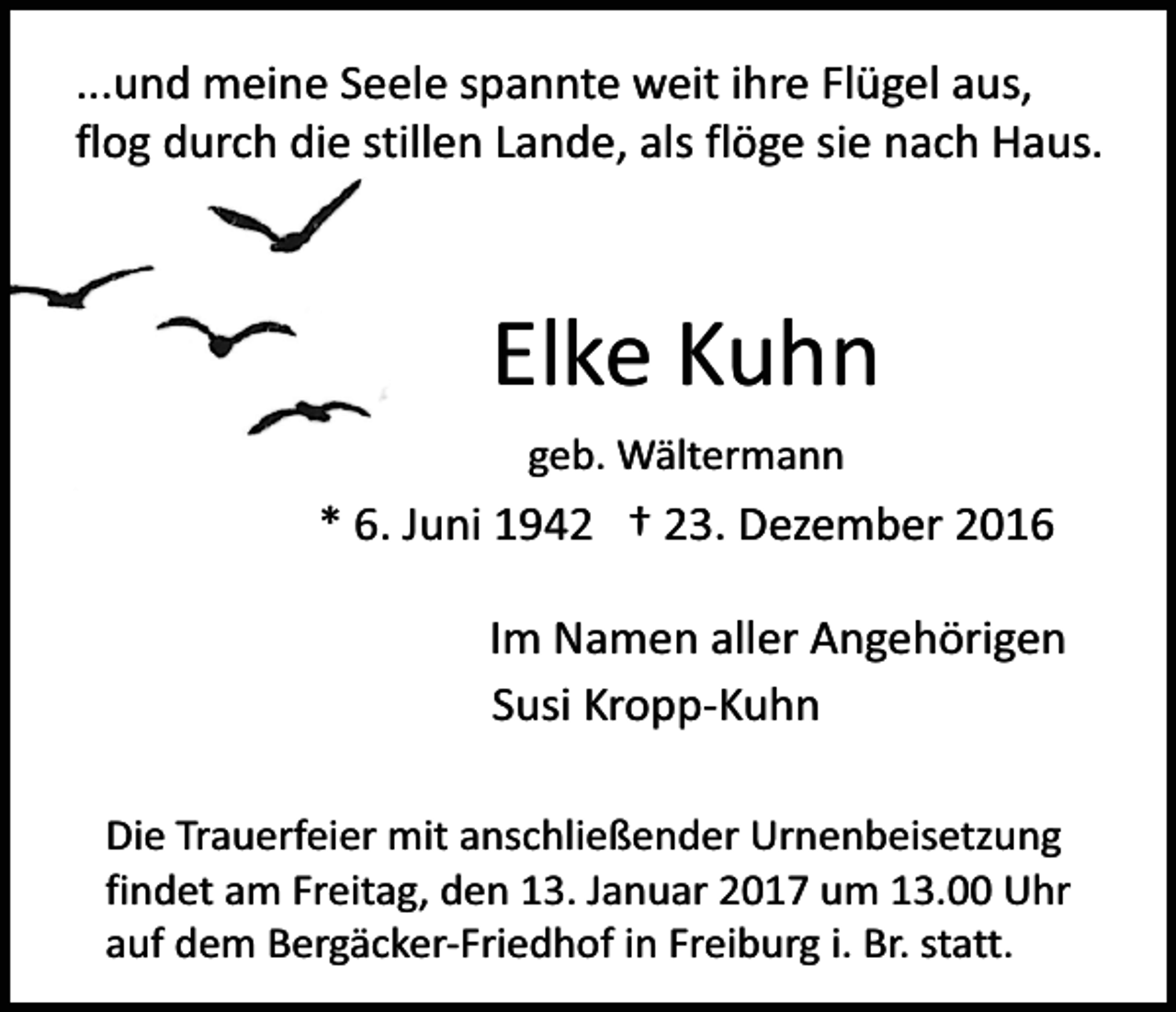 <p>...und meine Seele spannte weit ihre Flügel aus,<br />flog durch die stillen Lande, als flöge sie nach Haus.</p><p>Elke Kuhn<br />geb. Wältermann</p><p>* 6. Juni 1942 † 23. Dezember 2016<br />Im Namen aller Angehörigen<br />Susi Kropp-Kuhn<br />Die Trauerfeier mit anschließender Urnenbeisetzung<br />findet am Freitag, den 13. Januar 2017 um 13.00 Uhr<br />auf dem Bergäcker-Friedhof in Freiburg i. Br. statt.</p>