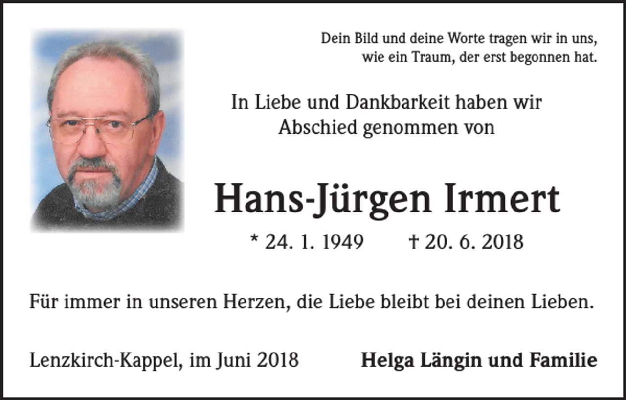 <p>Dein Bild und deine Worte tragen wir in uns,<br />wie ein Traum, der erst begonnen hat.</p><p>In Liebe und Dankbarkeit haben wir<br />Abschied genommen von</p><p>Hans-Jürgen Irmert<br />* 24. 1. 1949 † 20. 6. 2018<br />Für immer in unseren Herzen, die Liebe bleibt bei deinen Lieben.<br />Lenzkirch-Kappel, im Juni 2018</p><p>Helga Längin und Familie</p>