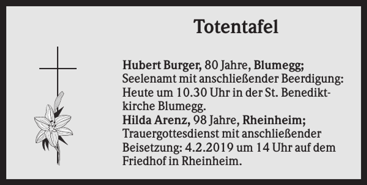 <p>Totentafel<br />Hubert Burger, 80 Jahre, Blumegg;<br />Seelenamt mit anschließender Beerdigung:<br />Heute um 10.30 Uhr in der St. Benediktkirche Blumegg.<br />Hilda Arenz, 98 Jahre, Rheinheim;<br />Trauergottesdienst mit anschließender<br />Beisetzung: 4.2.2019 um 14 Uhr auf dem<br />Friedhof in Rheinheim.</p>