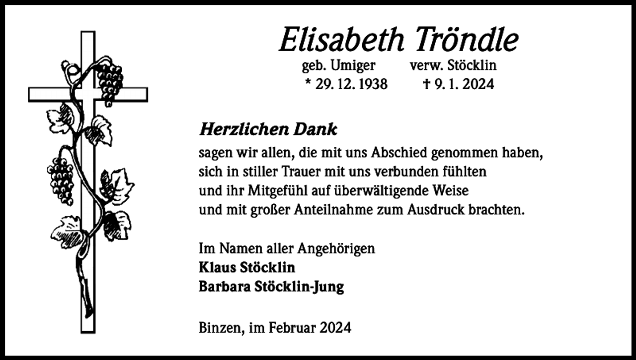 <p>Elisabeth Tröndle<br />geb. Umiger<br />* 29. 12. 1938</p><p>verw. Stöcklin<br />† 9. 1. 2024</p><p>Herzlichen Dank<br />sagen wir allen, die mit uns Abschied genommen haben,<br />sich in stiller Trauer mit uns verbunden fühlten<br />und ihr Mitgefühl auf überwältigende Weise<br />und mit großer Anteilnahme zum Ausdruck brachten.<br />Im Namen aller Angehörigen<br />Klaus Stöcklin<br />Barbara Stöcklin-Jung<br />Binzen, im Februar 2024</p>