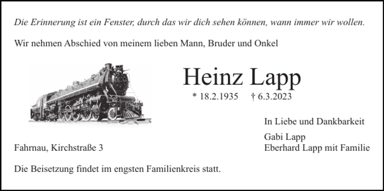 <p>Die Erinnerung ist ein Fenster, durch das wir dich sehen können, wann immer wir wollen.<br />Wir nehmen Abschied von meinem lieben Mann, Bruder und Onkel</p><p>Heinz Lapp<br />* 18.2.1935</p><p>† 6.3.2023<br />In Liebe und Dankbarkeit</p><p>Fahrnau, Kirchstraße 3<br />Die Beisetzung findet im engsten Familienkreis statt.</p><p>Gabi Lapp<br />Eberhard Lapp mit Familie</p>