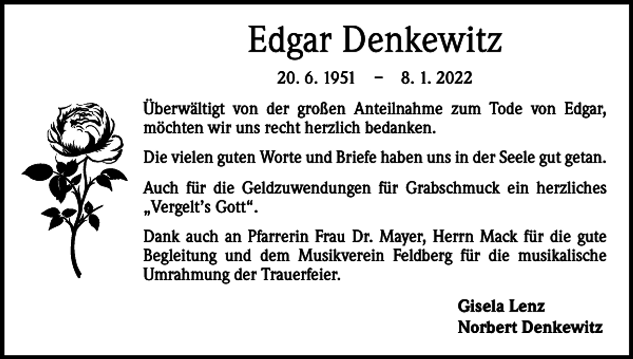 <p>Edgar Denkewitz<br />20. 6. 1951 – 8. 1. 2022<br />Überwältigt von der großen Anteilnahme zum Tode von Edgar,<br />möchten wir uns recht herzlich bedanken.<br />Die vielen guten Worte und Briefe haben uns in der Seele gut getan.<br />Auch für die Geldzuwendungen für Grabschmuck ein herzliches<br />„Vergelt’s Gott“.<br />Dank auch an Pfarrerin Frau Dr. Mayer, Herrn Mack für die gute<br />Begleitung und dem Musikverein Feldberg für die musikalische<br />Umrahmung der Trauerfeier.<br />Gisela Lenz<br />Norbert Denkewitz</p>