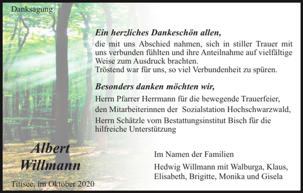 <p>Danksagung</p><p>Ein herzliches Dankeschön allen,<br />die mit uns Abschied nahmen, sich in stiller Trauer mit<br />uns verbunden fühlten und ihre Anteilnahme auf vielfältige<br />Weise zum Ausdruck brachten.<br />Tröstend war für uns, so viel Verbundenheit zu spüren.</p><p>Besonders danken möchten wir,<br />Herrn Pfarrer Herrmann für die bewegende Trauerfeier,<br />den Mitarbeiterinnen der Sozialstation Hochschwarzwald,<br />Herrn Schätzle vom Bestattungsinstitut Bisch für die<br />hilfreiche Unterstützung</p><p>Albert<br />Willmann<br />Titisee, im Oktober 2020</p><p>Im Namen der Familien<br />Hedwig Willmann mit Walburga, Klaus,<br />Elisabeth, Brigitte, Monika und Gisela</p>