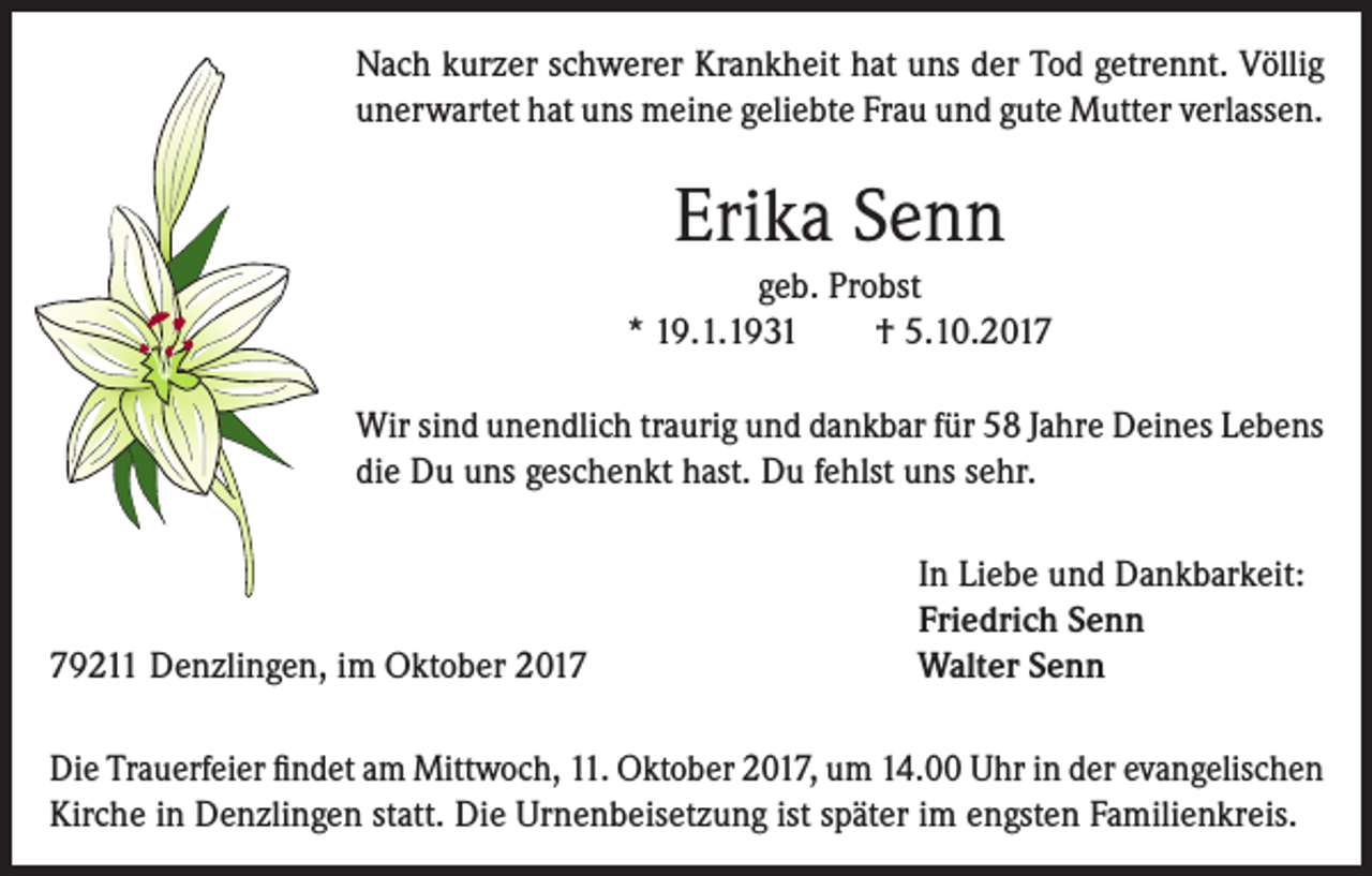 <p>Nach kurzer schwerer Krankheit hat uns der Tod getrennt. Völlig<br />unerwartet hat uns meine geliebte Frau und gute Mutter verlassen.</p><p>Erika Senn<br />geb. Probst<br />* 19.1.1931<br />† 5.10.2017<br />Wir sind unendlich traurig und dankbar für 58 Jahre Deines Lebens<br />die Du uns geschenkt hast. Du fehlst uns sehr.</p><p>79211 Denzlingen, im Oktober 2017</p><p>In Liebe und Dankbarkeit:<br />Friedrich Senn<br />Walter Senn</p><p>Die Trauerfeier findet am Mittwoch, 11. Oktober 2017, um 14.00 Uhr in der evangelischen<br />Kirche in Denzlingen statt. Die Urnenbeisetzung ist später im engsten Familienkreis.</p>