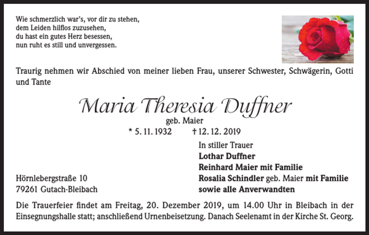 <p>Wie schmerzlich war’s, vor dir zu stehen,<br />dem Leiden hilflos zuzusehen,<br />du hast ein gutes Herz besessen,<br />nun ruht es still und unvergessen.</p><p>Traurig nehmen wir Abschied von meiner lieben Frau, unserer Schwester, Schwägerin, Gotti<br />und Tante</p><p>Maria Theresia Duffner</p><p>Hörnlebergstraße 10<br />79261 Gutach-Bleibach</p><p>geb. Maier<br />* 5. 11. 1932<br />† 12. 12. 2019<br />In stiller Trauer<br />Lothar Duffner<br />Reinhard Maier mit Familie<br />Rosalia Schindler geb. Maier mit Familie<br />sowie alle Anverwandten</p><p>Die Trauerfeier findet am Freitag, 20. Dezember 2019, um 14.00 Uhr in Bleibach in der<br />Einsegnungshalle statt; anschließend Urnenbeisetzung. Danach Seelenamt in der Kirche St. Georg.</p>