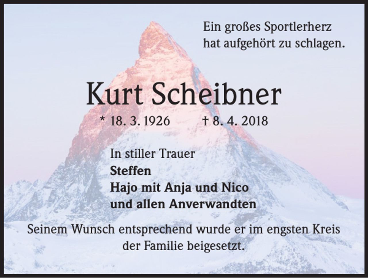 <p>Ein großes Sportlerherz<br />hat aufgehört zu schlagen.</p><p>Kurt Scheibner<br />* 18. 3. 1926</p><p>† 8. 4. 2018</p><p>In stiller Trauer<br />Steffen<br />Hajo mit Anja und Nico<br />und allen Anverwandten<br />Seinem Wunsch entsprechend wurde er im engsten Kreis<br />der Familie beigesetzt.</p>