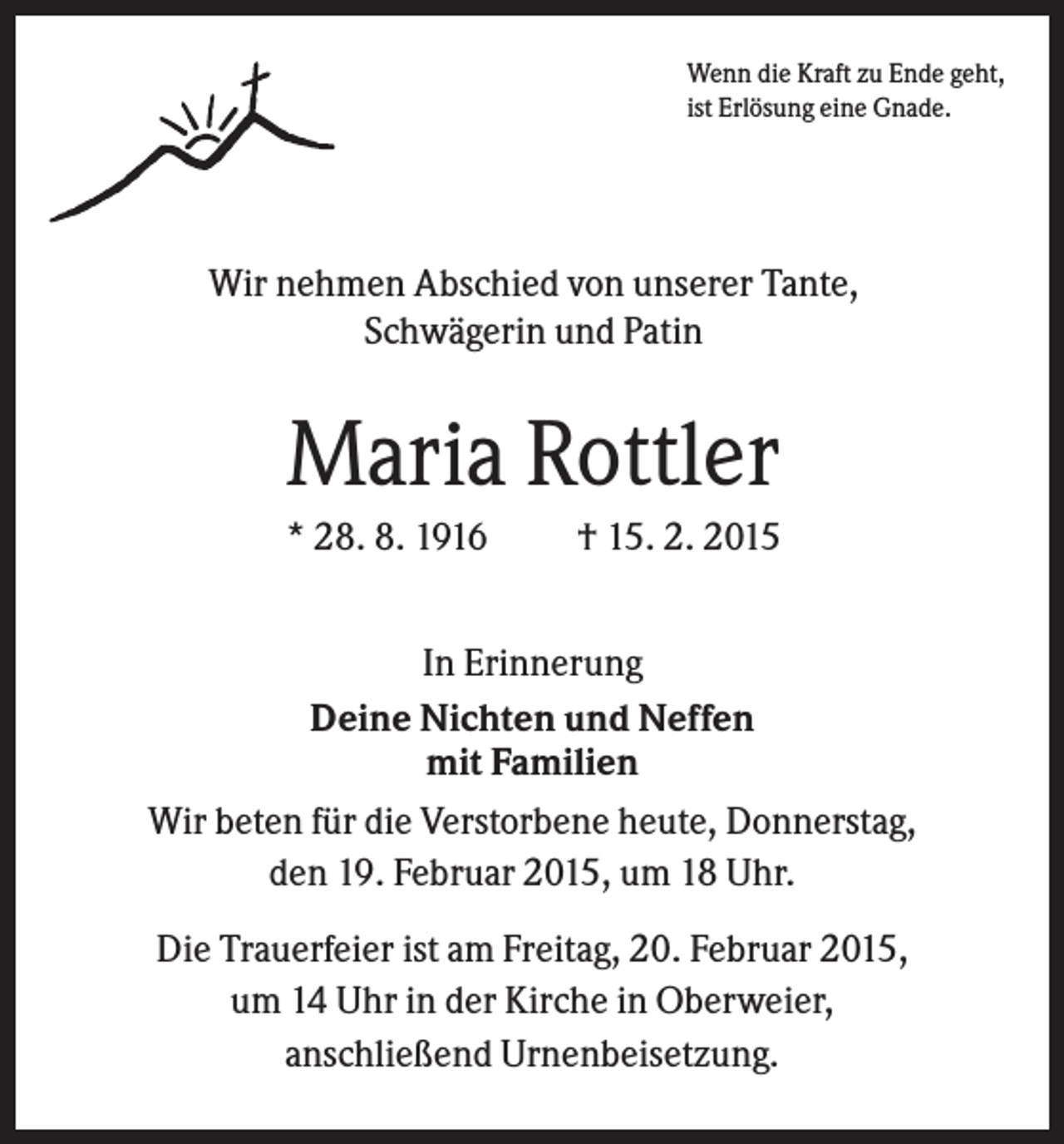 <p>Wenn die Kraft zu Ende geht,<br />ist Erlösung eine Gnade.</p><p>Wir nehmen Abschied von unserer Tante,<br />Schwägerin und Patin</p><p>Maria Rottler<br />* 28. 8. 1916</p><p>† 15. 2. 2015</p><p>In Erinnerung<br />Deine Nichten und Neffen<br />mit Familien<br />Wir beten für die Verstorbene heute, Donnerstag,<br />den 19. Februar 2015, um 18 Uhr.<br />Die Trauerfeier ist am Freitag, 20. Februar 2015,<br />um 14 Uhr in der Kirche in Oberweier,<br />anschließend Urnenbeisetzung.</p>