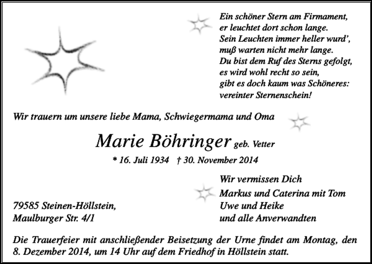 <p>Ein schöner Stern am Firmament,<br />er leuchtet dort schon lange.<br />Sein Leuchten immer heller wurd’,<br />muß warten nicht mehr lange.<br />Du bist dem Ruf des Sterns gefolgt,<br />es wird wohl recht so sein,<br />gibt es doch kaum was Schöneres:<br />vereinter Sternenschein!</p><p>Wir trauern um unsere liebe Mama, Schwiegermama und Oma</p><p>Marie Böhringer geb. Vetter<br />* 16. Juli 1934 † 30. November 2014</p><p>79585 Steinen-Höllstein,<br />Maulburger Str. 4/1</p><p>Wir vermissen Dich<br />Markus und Caterina mit Tom<br />Uwe und Heike<br />und alle Anverwandten</p><p>Die Trauerfeier mit anschließender Beisetzung der Urne findet am Montag, den<br />8. Dezember 2014, um 14 Uhr auf dem Friedhof in Höllstein statt.</p>