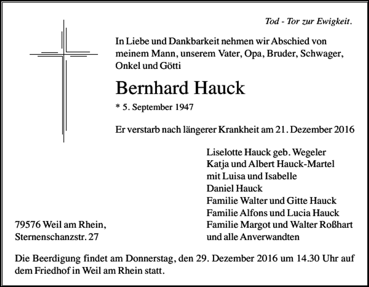 <p>Tod - Tor zur Ewigkeit.</p><p>In Liebe und Dankbarkeit nehmen wir Abschied von<br />meinem Mann, unserem Vater, Opa, Bruder, Schwager,<br />Onkel und Götti</p><p>Bernhard Hauck<br />* 5. September 1947</p><p>Er verstarb nach längerer Krankheit am 21. Dezember 2016</p><p>79576 Weil am Rhein,<br />Sternenschanzstr. 27</p><p>Liselotte Hauck geb. Wegeler<br />Katja und Albert Hauck-Martel<br />mit Luisa und Isabelle<br />Daniel Hauck<br />Familie Walter und Gitte Hauck<br />Familie Alfons und Lucia Hauck<br />Familie Margot und Walter Roßhart<br />und alle Anverwandten</p><p>Die Beerdigung findet am Donnerstag, den 29. Dezember 2016 um 14.30 Uhr auf<br />dem Friedhof in Weil am Rhein statt.</p>