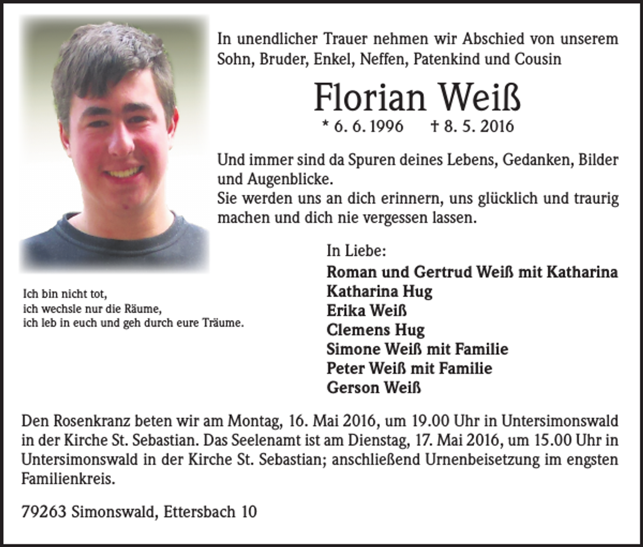 <p>In unendlicher Trauer nehmen wir Abschied von unserem<br />Sohn, Bruder, Enkel, Neffen, Patenkind und Cousin</p><p>Florian Weiß<br />* 6. 6. 1996 † 8. 5. 2016</p><p>Und immer sind da Spuren deines Lebens, Gedanken, Bilder<br />und Augenblicke.<br />Sie werden uns an dich erinnern, uns glücklich und traurig<br />machen und dich nie vergessen lassen.</p><p>Ich bin nicht tot,<br />ich wechsle nur die Räume,<br />ich leb in euch und geh durch eure Träume.</p><p>In Liebe:<br />Roman und Gertrud Weiß mit Katharina<br />Katharina Hug<br />Erika Weiß<br />Clemens Hug<br />Simone Weiß mit Familie<br />Peter Weiß mit Familie<br />Gerson Weiß</p><p>Den Rosenkranz beten wir am Montag, 16. Mai 2016, um 19.00 Uhr in Untersimonswald<br />in der Kirche St. Sebastian. Das Seelenamt ist am Dienstag, 17. Mai 2016, um 15.00 Uhr in<br />Untersimonswald in der Kirche St. Sebastian; anschließend Urnenbeisetzung im engsten<br />Familienkreis.<br />79263 Simonswald, Ettersbach 10</p>