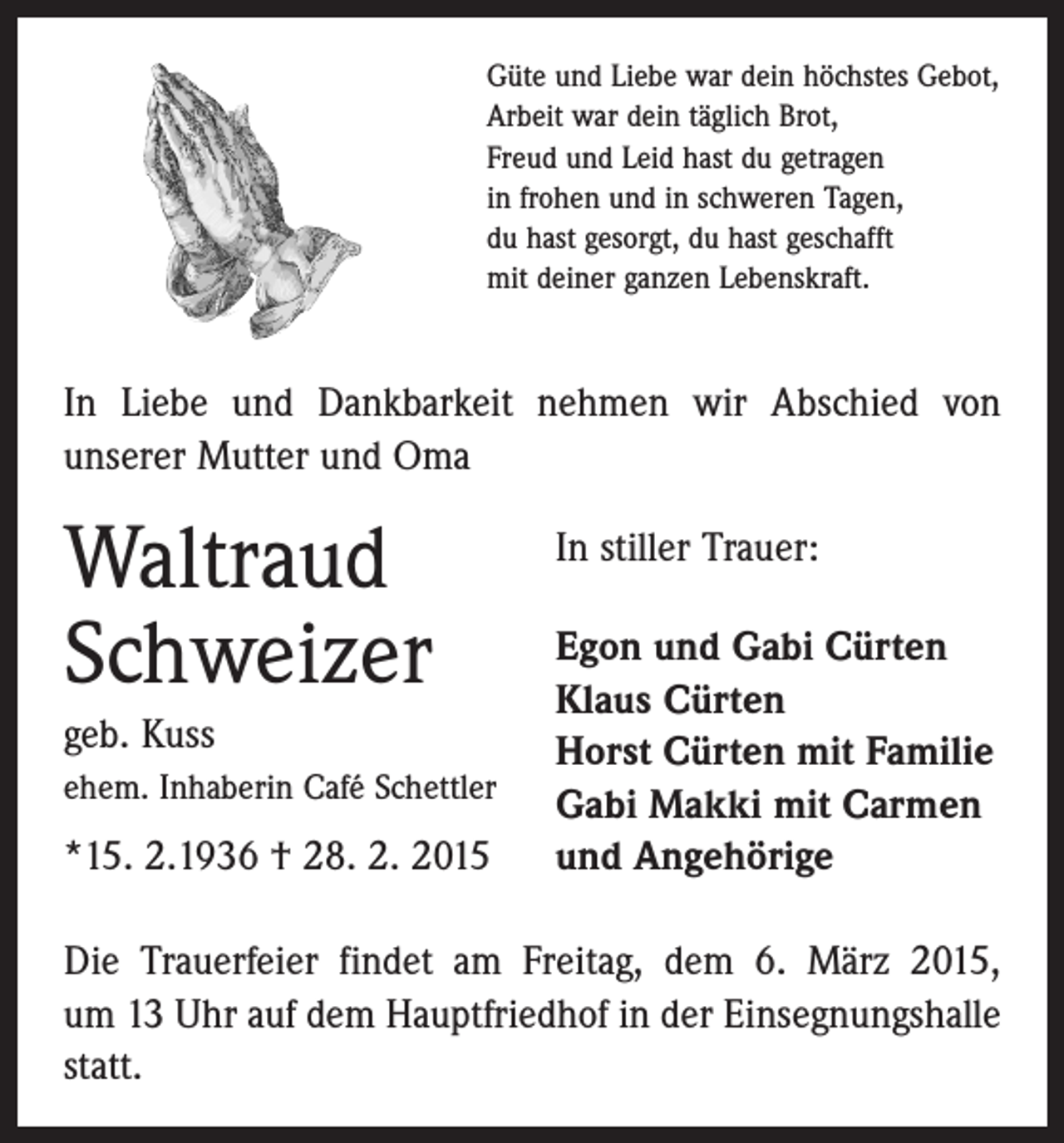 <p>Güte und Liebe war dein höchstes Gebot,<br />Arbeit war dein täglich Brot,<br />Freud und Leid hast du getragen<br />in frohen und in schweren Tagen,<br />du hast gesorgt, du hast geschafft<br />mit deiner ganzen Lebenskraft.</p><p>In Liebe und Dankbarkeit nehmen wir Abschied von<br />­unserer Mutter und Oma</p><p>Waltraud<br />Schweizer<br />geb. Kuss<br />ehem. Inhaberin Café Schettler</p><p>*15. 2.1936 † 28. 2. 2015</p><p>In stiller Trauer:<br />Egon und Gabi Cürten<br />Klaus Cürten<br />Horst Cürten mit Familie<br />Gabi Makki mit Carmen<br />und Angehörige</p><p>Die Trauerfeier findet am Freitag, dem 6. März 2015,<br />um 13 Uhr auf dem Hauptfriedhof in der Einsegnungshalle<br />statt.</p>
