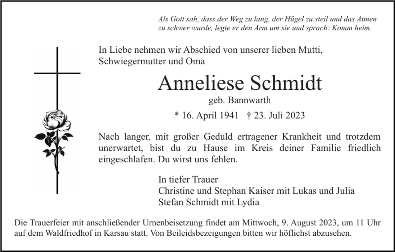 <p>Als Gott sah, dass der Weg zu lang, der Hügel zu steil und das Atmen<br />zu schwer wurde, legte er den Arm um sie und sprach: Komm heim.</p><p>In Liebe nehmen wir Abschied von unserer lieben Mutti,<br />Schwiegermutter und Oma</p><p>Anneliese Schmidt<br />geb. Bannwarth</p><p>* 16. April 1941 † 23. Juli 2023<br />Nach langer, mit großer Geduld ertragener Krankheit und trotzdem<br />unerwartet, bist du zu Hause im Kreis deiner Familie friedlich<br />eingeschlafen. Du wirst uns fehlen.<br />In tiefer Trauer<br />Christine und Stephan Kaiser mit Lukas und Julia<br />Stefan Schmidt mit Lydia<br />Die Trauerfeier mit anschließender Urnenbeisetzung findet am Mittwoch, 9. August 2023, um 11 Uhr<br />auf dem Waldfriedhof in Karsau statt. Von Beileidsbezeigungen bitten wir höflichst abzusehen.</p>
