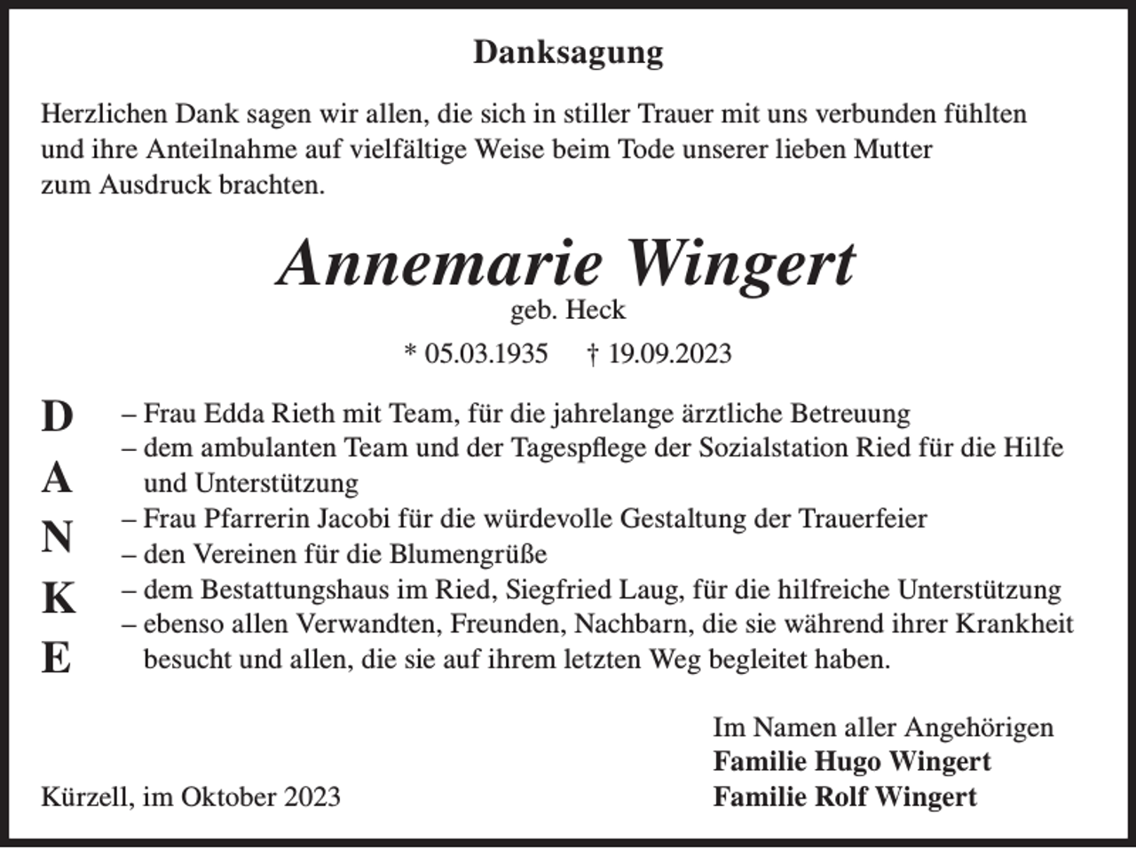 <p>Danksagung<br />Herzlichen Dank sagen wir allen, die sich in stiller Trauer mit uns verbunden fühlten<br />und ihre Anteilnahme auf vielfältige Weise beim Tode unserer lieben Mutter<br />zum Ausdruck brachten.</p><p>Annemarie Wingert<br />geb. Heck</p><p>* 05.03.1935</p><p>D<br />A<br />N<br />K<br />E</p><p>† 19.09.2023</p><p>– Frau Edda Rieth mit Team, für die jahrelange ärztliche Betreuung<br />– dem ambulanten Team und der Tagespflege der Sozialstation Ried für die Hilfe<br />und Unterstützung<br />– Frau Pfarrerin Jacobi für die würdevolle Gestaltung der Trauerfeier<br />– den Vereinen für die Blumengrüße<br />– dem Bestattungshaus im Ried, Siegfried Laug, für die hilfreiche Unterstützung<br />– ebenso allen Verwandten, Freunden, Nachbarn, die sie während ihrer Krankheit<br />besucht und allen, die sie auf ihrem letzten Weg begleitet haben.</p><p>Kürzell, im Oktober 2023</p><p>Im Namen aller Angehörigen<br />Familie Hugo Wingert<br />Familie Rolf Wingert</p>