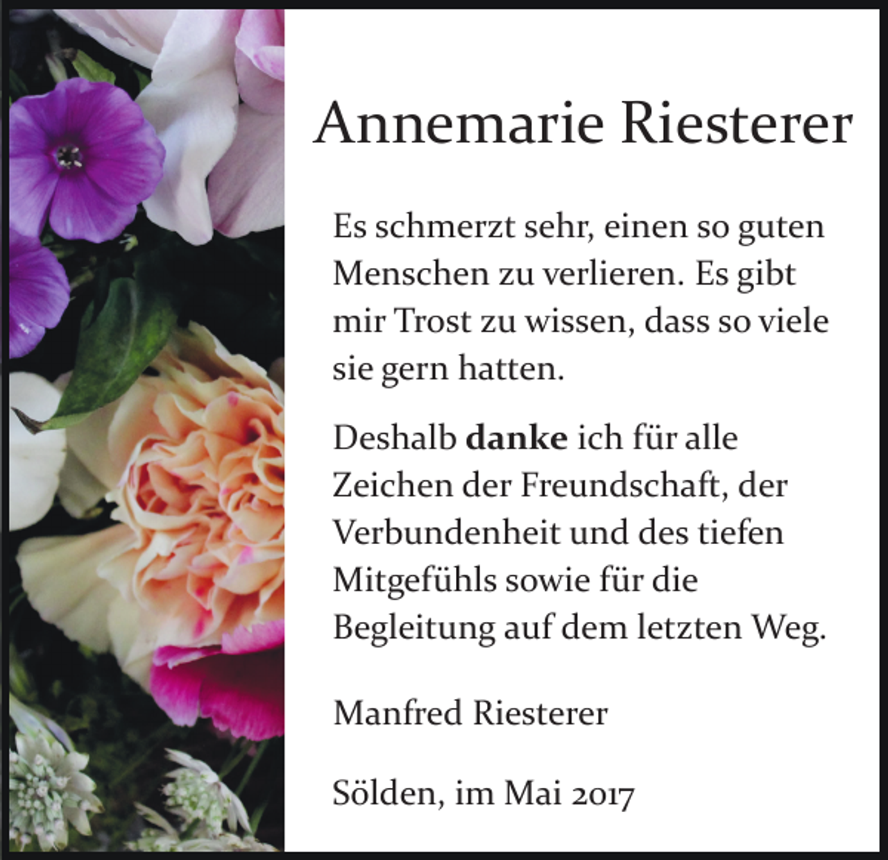 <p>AAnnemarie<br />n n e m ari e Ri<br />Riesterer<br />e st er er<br />EEs<br />s sschmerzt<br />c h m er zt ssehr,<br />e hr, eieinen<br />n e n so<br />s o guten<br />g ut e n<br />gibt<br />MMenschen<br />e n s c h e n z zu<br />u v verlieren.<br />erli er e n. Es<br />E s gi<br />bt<br />mirTrTrost<br />mir<br />o st z zu<br />u wiwissen,<br />s s e n, ddass<br />a s s ssoo viele<br />vi el e<br />si<br />g er n hatten.<br />h att e n.<br />siee gern<br />DDeshalb<br />e s h al b danke<br />d a n k e iich<br />c h für<br />f ür alle<br />all e<br />Freundschaft,<br />ZZeichen<br />ei c h e n dder<br />er Fr<br />e u n d s c h a ft, der<br />d er<br />VVerbundenheit<br />er b u n d e n h eit uund<br />n d ddes<br />e s tiefen<br />ti ef e n<br />Mitgefühls<br />fürdidie<br />Mit<br />g ef ü hl s s sowie<br />o wi e f ür<br />e<br />BBegleitung<br />e gl eit u n g aauf<br />uf ddem<br />e m l letzten<br />et z t e n Weg.<br />W e g.<br />MManfred<br />a nfr e d RiRiesterer<br />e st er er<br />SSölden,<br />öl d e n, iim<br />m Mai<br />M ai 22017<br />01 7</p>
