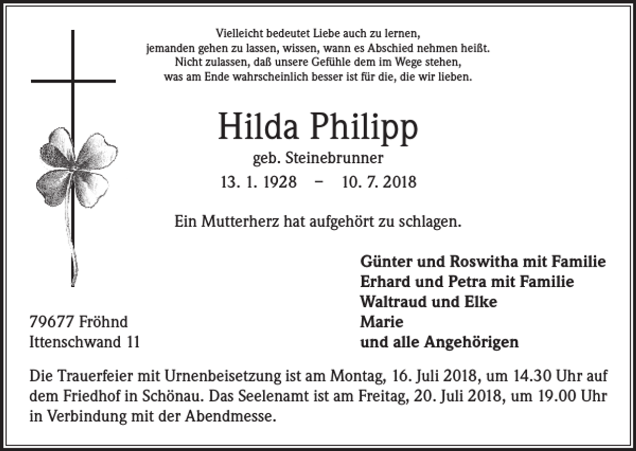 <p>Vielleicht bedeutet Liebe auch zu lernen,<br />jemanden gehen zu lassen, wissen, wann es Abschied nehmen heißt.<br />Nicht zulassen, daß unsere Gefühle dem im Wege stehen,<br />was am Ende wahrscheinlich besser ist für die, die wir lieben.</p><p>Hilda Philipp<br />geb. Steinebrunner<br />13. 1. 1928 – 10. 7. 2018</p><p>Ein Mutterherz hat aufgehört zu schlagen.</p><p>79677 Fröhnd<br />Ittenschwand 11</p><p>Günter und Roswitha mit Familie<br />Erhard und Petra mit Familie<br />Waltraud und Elke<br />Marie<br />und alle Angehörigen</p><p>Die Trauerfeier mit Urnenbeisetzung ist am Montag, 16. Juli 2018, um 14.30 Uhr auf<br />dem Friedhof in Schönau. Das Seelenamt ist am Freitag, 20. Juli 2018, um 19.00 Uhr<br />in Verbindung mit der Abendmesse.</p>