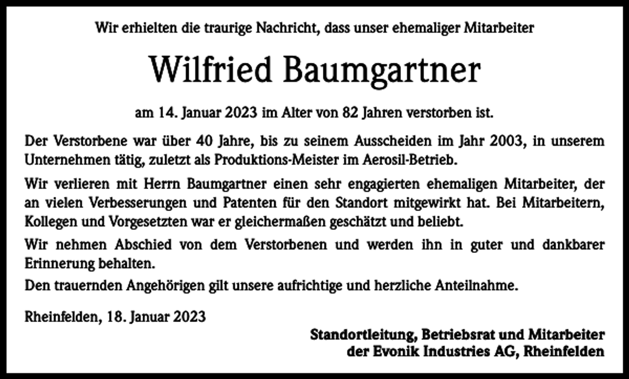 <p>Wir erhielten die traurige Nachricht, dass unser ehemaliger Mitarbeiter</p><p>Wilfried Baumgartner<br />am 14. Januar 2023 im Alter von 82 Jahren verstorben ist.<br />Der Verstorbene war über 40 Jahre, bis zu seinem Ausscheiden im Jahr 2003, in unserem<br />Unternehmen tätig, zuletzt als Produktions-Meister im Aerosil-Betrieb.<br />Wir verlieren mit Herrn Baumgartner einen sehr engagierten ehemaligen Mitarbeiter, der<br />an vielen Verbesserungen und Patenten für den Standort mitgewirkt hat. Bei Mitarbeitern,<br />Kollegen und Vorgesetzten war er gleichermaßen geschätzt und beliebt.<br />Wir nehmen Abschied von dem Verstorbenen und werden ihn in guter und dankbarer<br />Erinnerung behalten.<br />Den trauernden Angehörigen gilt unsere aufrichtige und herzliche Anteilnahme.<br />Rheinfelden, 18. Januar 2023</p><p>Standortleitung, Betriebsrat und Mitarbeiter<br />der Evonik Industries AG, Rheinfelden</p>