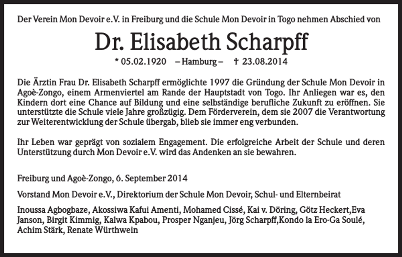 <p>Der Verein Mon Devoir e.V. in Freiburg und die Schule Mon Devoir in Togo nehmen Abschied von</p><p>Dr. Elisabeth Scharpff<br />* 05.02.1920</p><p>– Hamburg –</p><p>† 23.08.2014</p><p>Die Ärztin Frau Dr. Elisabeth Scharpff ermöglichte 1997 die Gründung der Schule Mon Devoir in<br />Agoè-Zongo, einem Armenviertel am Rande der Hauptstadt von Togo. Ihr Anliegen war es, den<br />Kindern dort eine Chance auf Bildung und eine selbständige berufliche Zukunft zu eröffnen. Sie<br />unterstützte die Schule viele Jahre großzügig. Dem Förderverein, dem sie 2007 die Verantwortung<br />zur Weiterentwicklung der Schule übergab, blieb sie immer eng verbunden.<br />Ihr Leben war geprägt von sozialem Engagement. Die erfolgreiche Arbeit der Schule und deren<br />Unterstützung durch Mon Devoir e.V. wird das Andenken an sie bewahren.<br />Freiburg und Agoè-Zongo, 6. September 2014<br />Vorstand Mon Devoir e.V., Direktorium der Schule Mon Devoir, Schul- und Elternbeirat<br />Inoussa Agbogbaze, Akossiwa Kafui Amenti, Mohamed Cissé, Kai v. Döring, Götz Heckert,Eva<br />Janson, Birgit Kimmig, Kalwa Kpabou, Prosper Nganjeu, Jörg Scharpff,Kondo la Ero-Ga Soulé,<br />Achim Stärk, Renate Würthwein</p><p>.</p>